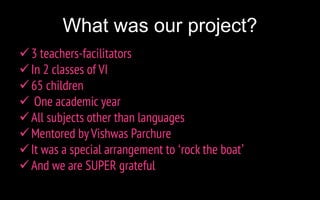 What was our project?
3 teachers-facilitators
In 2 classes of VI
65 children
 One academic year
All subjects other than languages
Mentored byVishwas Parchure
It was a special arrangement to ‘rock the boat’
And we are SUPER grateful
 