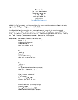 Anna Rosales
14724 South Redondo Road
Arizona City, AZ 85123
P.O. Box 254
Arizona City, AZ 85123
520-371-2015
Annar2009@outlook.com
OBJECTIVE: To finda career where Ican utilize myfastlearningabilities,joyof workingwithpeople,
organizational skills,andalsogrowinthe medical field.
SKILLS:Microsoft Word,MicrosoftExcel,Organizational skills,CustomerService, professionally
answeringinboundphonecallsformajorcorporations,entrylevel Quickbooks,Secretarial skills, Data
entry,Moneyhandling,AssistantManagertraining,ServSafe training,MedicationTechnician,CPR/First
Aid,C.N.A.,Caregiver,Dementiaand Alzheimer’scare,charting,Phlebotomist
EDUCATION: OquirrhMountainPhlebotomySchool LLC
CedarCity,UT
PhlebotomyCertification
Certification#1839
Issue Date:June 26, 2015
CGTI
Tucson,AZ
ServeSafe
FoodHandlerTraining
Issue Date:December2,2014
CGTI
Tucson,AZ
Caregiver
NCIA/ALFMBoardof ExaminersApproved
Issue Date:December2,2014
AmericanHeartAssociation
CPR/Firstaide
Issue date:Sept,18,2014
Renewal Date:Sept.,18,2016
SouthwestAppliedTechnologyCollege
CedarCity,Utah
NursingAssistantProgram2012
CertificationNumber:CNA1000044528
 