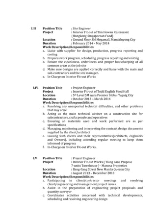I.III Position Title : Site Engineer
Project : Interior Fit-out of Tim Howan Restaurant
(Hongkong-Singaporean Food)
Location : Ground Floor SM Megamall, Mandaluyong City
Duration : February 2014 – May 2014
Work Description/Responsibilities
a. Liaise with supplier for design, production, progress reporting and
costing
b. Prepares work program, scheduling, progress reporting and costing
c. Ensure the cleanliness, orderliness and proper housekeeping of all
common areas at the job site
d. Make sure designs are applied correctly and liaise with the main and
sub-contractors and the site manager.
e. In-Charge on Interior Fit-out Works
I.IV Position Title : Project Engineer
Project : Interior Fit-out of Todd English Food Hall
Location : 5th Level SM Aura Premier Global Taguig City
Duration : October 2013 – March 2014
Work Description/Responsibilities
a. Resolving any unexpected technical difficulties, and other problems
that may arise
b. Acting as the main technical adviser on a construction site for
subcontractors, crafts people and operatives
c. Ensuring all materials used and work performed are as per
specifications
d. Managing, monitoring and interpreting the contract design documents
supplied by the client/architect
e. Liaising with clients and their representatives(architects, engineers
and Owners), including attending regular meeting to keep them
informed of progress
f. In-Charge on Interior Fit-out Works.
I.V Position Title : Project Engineer
Project : Interior Fit-out Works ( Ylang Lane Propose
7-units Townhouse )– Manosa Properties
Location : Ilang-Ilang Street New Manila Quezon City
Duration : August 2013 – December 2013
Work Description/Responsibilities
a. Participating in client/contractor meetings and resolving
client/engineering and management project issues.
b. Assist in the preparation of engineering project proposals and
quantity surveyor
c. Coordinates activities concerned with technical developments,
scheduling and resolving engineering design
 