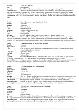 Platform AWS Linux/Ubuntu
Role Build Manager
Abstract ProvisIT is a self-service portal to request VM track request, Manage VMs.
Responsibilities Developed Puppet modules to automate deployment and configuration management, we
have also developed RESTful JSON web services (both producer and consumer) these services are in Java/Jersey.
Jenkins is used largely for CI build and test automation. Many Jenkins plugins are used and also 5 plugins developed.
Environment: Java, J2EE, SVN (Subversion), Hudson Ant, Maven, Jenkins, JIRA, Shell/Perl Scripting, WebSphere,
UNIX.
Project Zora E-Commerce portal Migration to Cloud
Duration 10 months
Duration 18 months
Client Universal Studios
Cloud OpenStack grizzly
Language Python, DJango Json, My SQL
Platform AWS Linux/Ubuntu
Role Build Manager
Abstract ProvisIT is a self-service portal to request VM track request, Manage VMs.
Responsibilities Developed Puppet modules to automate deployment and configuration management, we
have also developed RESTful JSON web services (both producer and consumer) these services are in Java/Jersey.
Jenkins is used largely for CI build and test automation. Many Jenkins plugins are used and also 5 plugins developed.
Project AWS infrastructure for public cloud offering.
Duration 5 months
Organization Persistent
Client (Due to Non disclosure agreement I cannot use name of client. It is a tier 1 company with
OpenStack based cloud offering.
Language Python and Django
Platform Linux/Ubuntu
Role Technical Lead
Abstract Client had AWS based cloud distribution that can be used for both public and private cloud.
To develop it, interoperability with heterogeneous environments having different directory services
Responsibilities Designed solution to integrate OpenStack using LDAP with AD. With team implemented and
delivered the same. Using Django designed and implemented web UI to provision monitor and audit VMs.
Project TNPM Avaya Tech Pack Development
Duration 2 months
Organization Persistent
Language C, C++, Perl
Platform Linux
Role System Engineer
Abstract Tech Pack consists of data collection programs from Network elements (i.e., routers, gateways
etc.,) Key performance indicators of networks, Peak hours and other formulas. It also consist reports for end users.
Achievement Quickly ramped up self and team. Development met schedule, content and quality.
Responsibilities Analysis of Network elements, interacting with clients to gather key performance indicators,
generating formulas and report specifications. Testing end product to see it is as per specifications.
Project TNPM ADVA Optical Metro Ethernet Tech Pack
Duration 2 months
Organization Persistent
Language C++, Perl
Platform Linux
Role System Engineer
Abstract Tech Pack consists of data collection programs from Network elements (i.e., routers, gateways
etc.,) Key performance indicators of networks, Peak hours and other formulas. It also consist reports for end users.
Responsibilities Analysis of Network elements, interacting with clients to gather key performance indicators,
generating formulas and report specifications. Testing end product to see it is as per specifications.
 