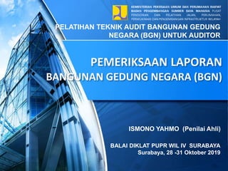 PEMERIKSAAN LAPORAN
BANGUNAN GEDUNG NEGARA (BGN)
PELATIHAN TEKNIK AUDIT BANGUNAN GEDUNG
NEGARA (BGN) UNTUK AUDITOR
BALAI DIKLAT PUPR WIL IV SURABAYA
Surabaya, 28 -31 Oktober 2019
ISMONO YAHMO (Penilai Ahli)
 