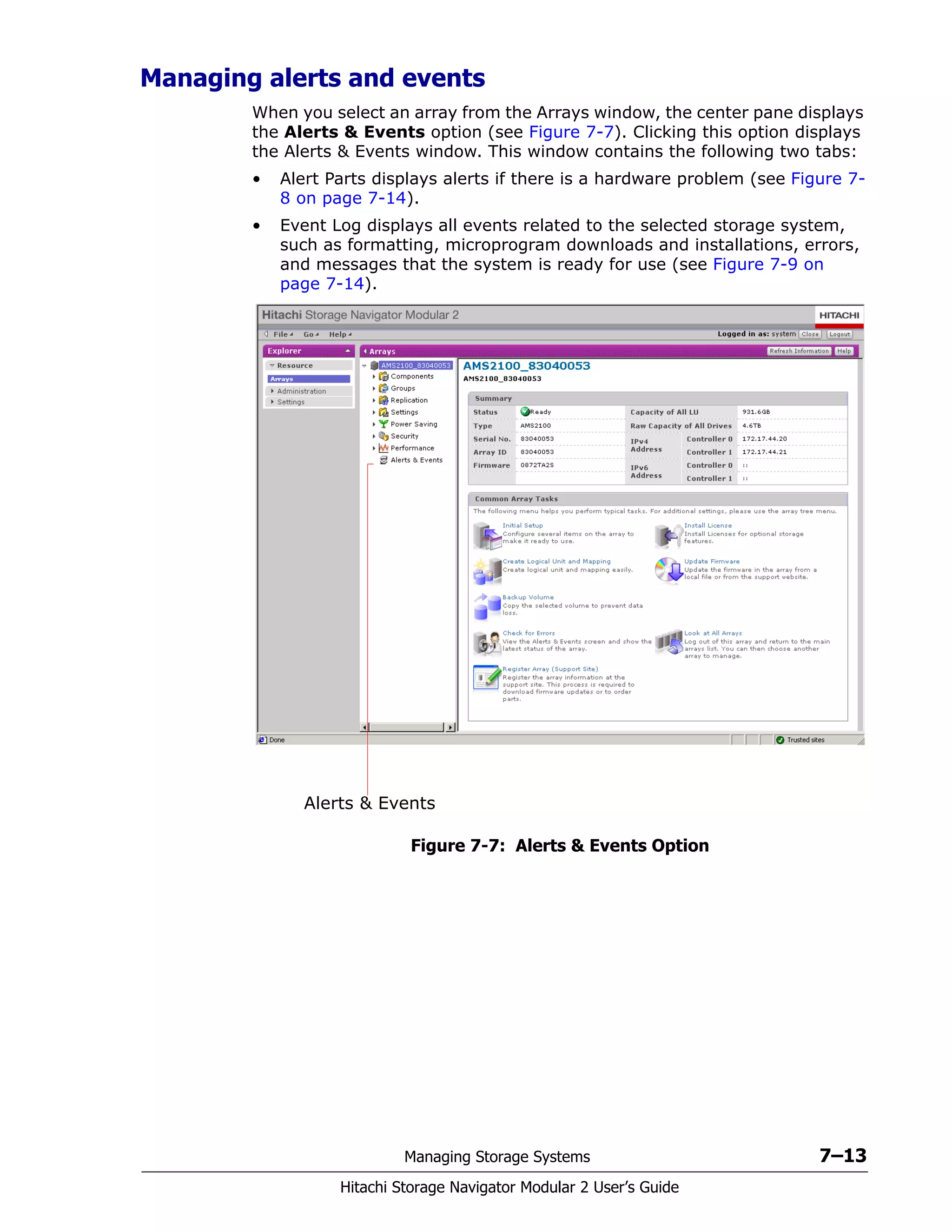 Managing Storage Systems 7–13
Hitachi Storage Navigator Modular 2 User’s Guide
Managing alerts and events
When you select an array from the Arrays window, the center pane displays
the Alerts & Events option (see Figure 7-7). Clicking this option displays
the Alerts & Events window. This window contains the following two tabs:
• Alert Parts displays alerts if there is a hardware problem (see Figure 7-
8 on page 7-14).
• Event Log displays all events related to the selected storage system,
such as formatting, microprogram downloads and installations, errors,
and messages that the system is ready for use (see Figure 7-9 on
page 7-14).
Figure 7-7: Alerts & Events Option
Alerts & Events
 