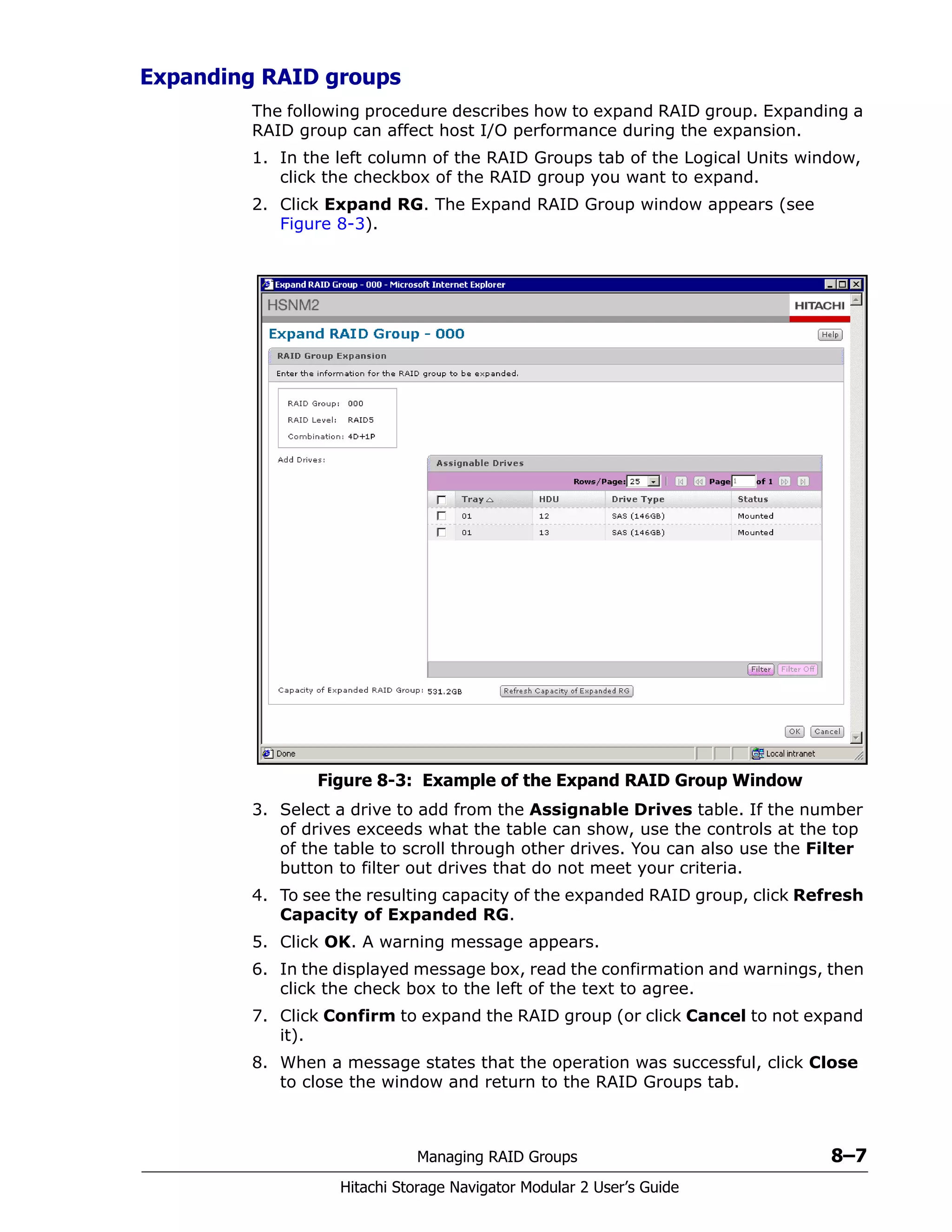 Managing RAID Groups 8–7
Hitachi Storage Navigator Modular 2 User’s Guide
Expanding RAID groups
The following procedure describes how to expand RAID group. Expanding a
RAID group can affect host I/O performance during the expansion.
1. In the left column of the RAID Groups tab of the Logical Units window,
click the checkbox of the RAID group you want to expand.
2. Click Expand RG. The Expand RAID Group window appears (see
Figure 8-3).
Figure 8-3: Example of the Expand RAID Group Window
3. Select a drive to add from the Assignable Drives table. If the number
of drives exceeds what the table can show, use the controls at the top
of the table to scroll through other drives. You can also use the Filter
button to filter out drives that do not meet your criteria.
4. To see the resulting capacity of the expanded RAID group, click Refresh
Capacity of Expanded RG.
5. Click OK. A warning message appears.
6. In the displayed message box, read the confirmation and warnings, then
click the check box to the left of the text to agree.
7. Click Confirm to expand the RAID group (or click Cancel to not expand
it).
8. When a message states that the operation was successful, click Close
to close the window and return to the RAID Groups tab.
 