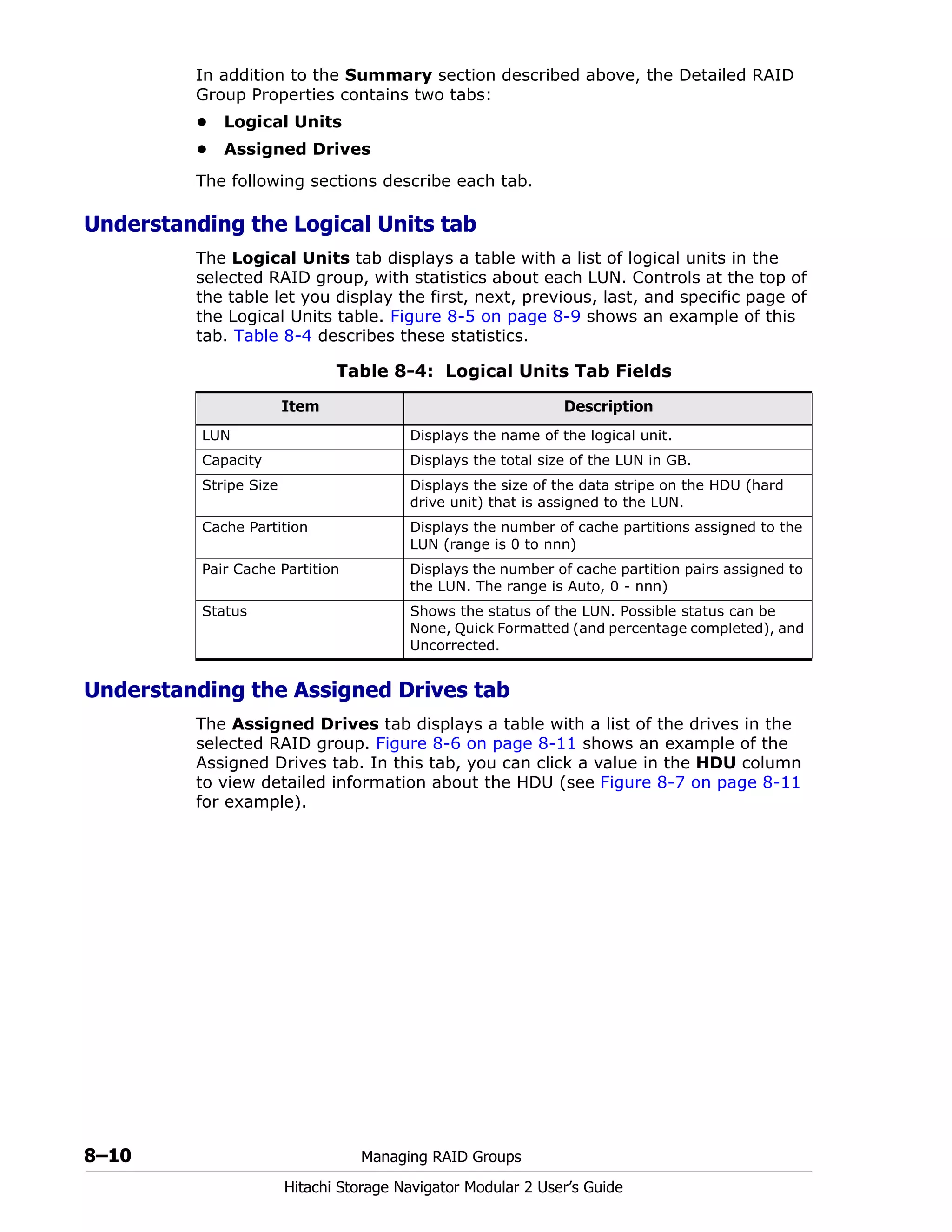 8–10 Managing RAID Groups
Hitachi Storage Navigator Modular 2 User’s Guide
In addition to the Summary section described above, the Detailed RAID
Group Properties contains two tabs:
• Logical Units
• Assigned Drives
The following sections describe each tab.
Understanding the Logical Units tab
The Logical Units tab displays a table with a list of logical units in the
selected RAID group, with statistics about each LUN. Controls at the top of
the table let you display the first, next, previous, last, and specific page of
the Logical Units table. Figure 8-5 on page 8-9 shows an example of this
tab. Table 8-4 describes these statistics.
Understanding the Assigned Drives tab
The Assigned Drives tab displays a table with a list of the drives in the
selected RAID group. Figure 8-6 on page 8-11 shows an example of the
Assigned Drives tab. In this tab, you can click a value in the HDU column
to view detailed information about the HDU (see Figure 8-7 on page 8-11
for example).
Table 8-4: Logical Units Tab Fields
Item Description
LUN Displays the name of the logical unit.
Capacity Displays the total size of the LUN in GB.
Stripe Size Displays the size of the data stripe on the HDU (hard
drive unit) that is assigned to the LUN.
Cache Partition Displays the number of cache partitions assigned to the
LUN (range is 0 to nnn)
Pair Cache Partition Displays the number of cache partition pairs assigned to
the LUN. The range is Auto, 0 - nnn)
Status Shows the status of the LUN. Possible status can be
None, Quick Formatted (and percentage completed), and
Uncorrected.
 