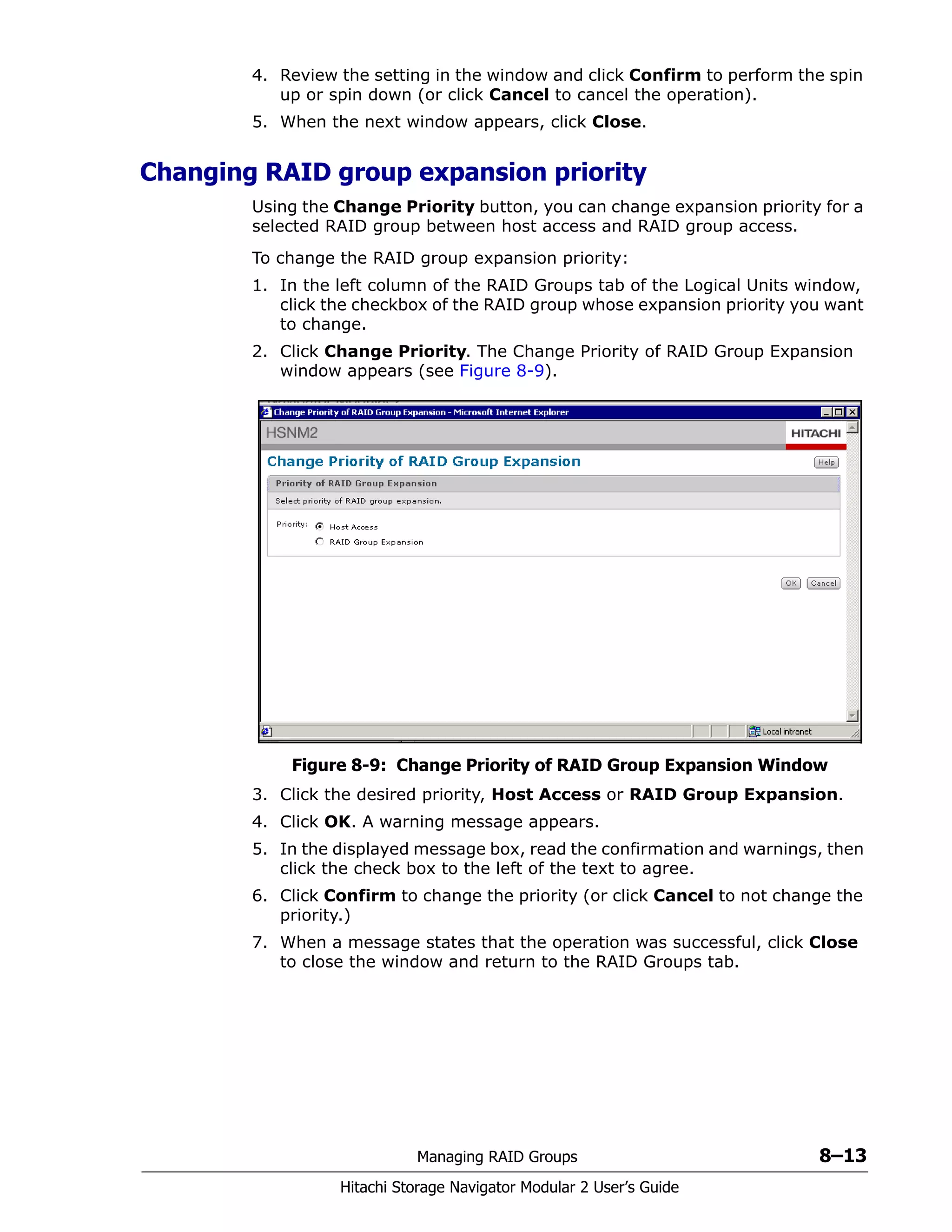 Managing RAID Groups 8–13
Hitachi Storage Navigator Modular 2 User’s Guide
4. Review the setting in the window and click Confirm to perform the spin
up or spin down (or click Cancel to cancel the operation).
5. When the next window appears, click Close.
Changing RAID group expansion priority
Using the Change Priority button, you can change expansion priority for a
selected RAID group between host access and RAID group access.
To change the RAID group expansion priority:
1. In the left column of the RAID Groups tab of the Logical Units window,
click the checkbox of the RAID group whose expansion priority you want
to change.
2. Click Change Priority. The Change Priority of RAID Group Expansion
window appears (see Figure 8-9).
Figure 8-9: Change Priority of RAID Group Expansion Window
3. Click the desired priority, Host Access or RAID Group Expansion.
4. Click OK. A warning message appears.
5. In the displayed message box, read the confirmation and warnings, then
click the check box to the left of the text to agree.
6. Click Confirm to change the priority (or click Cancel to not change the
priority.)
7. When a message states that the operation was successful, click Close
to close the window and return to the RAID Groups tab.
 