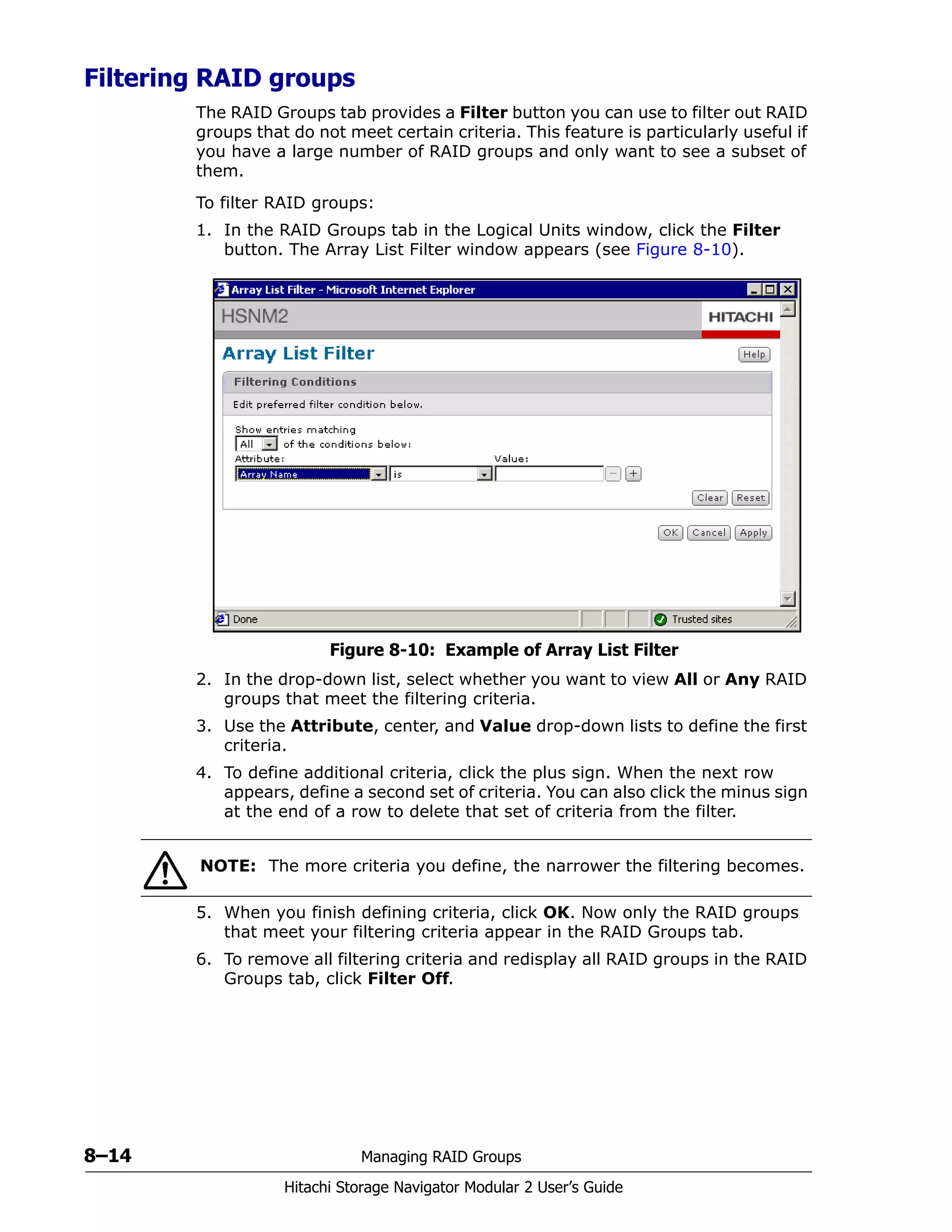 8–14 Managing RAID Groups
Hitachi Storage Navigator Modular 2 User’s Guide
Filtering RAID groups
The RAID Groups tab provides a Filter button you can use to filter out RAID
groups that do not meet certain criteria. This feature is particularly useful if
you have a large number of RAID groups and only want to see a subset of
them.
To filter RAID groups:
1. In the RAID Groups tab in the Logical Units window, click the Filter
button. The Array List Filter window appears (see Figure 8-10).
Figure 8-10: Example of Array List Filter
2. In the drop-down list, select whether you want to view All or Any RAID
groups that meet the filtering criteria.
3. Use the Attribute, center, and Value drop-down lists to define the first
criteria.
4. To define additional criteria, click the plus sign. When the next row
appears, define a second set of criteria. You can also click the minus sign
at the end of a row to delete that set of criteria from the filter.
5. When you finish defining criteria, click OK. Now only the RAID groups
that meet your filtering criteria appear in the RAID Groups tab.
6. To remove all filtering criteria and redisplay all RAID groups in the RAID
Groups tab, click Filter Off.
NOTE: The more criteria you define, the narrower the filtering becomes.
 