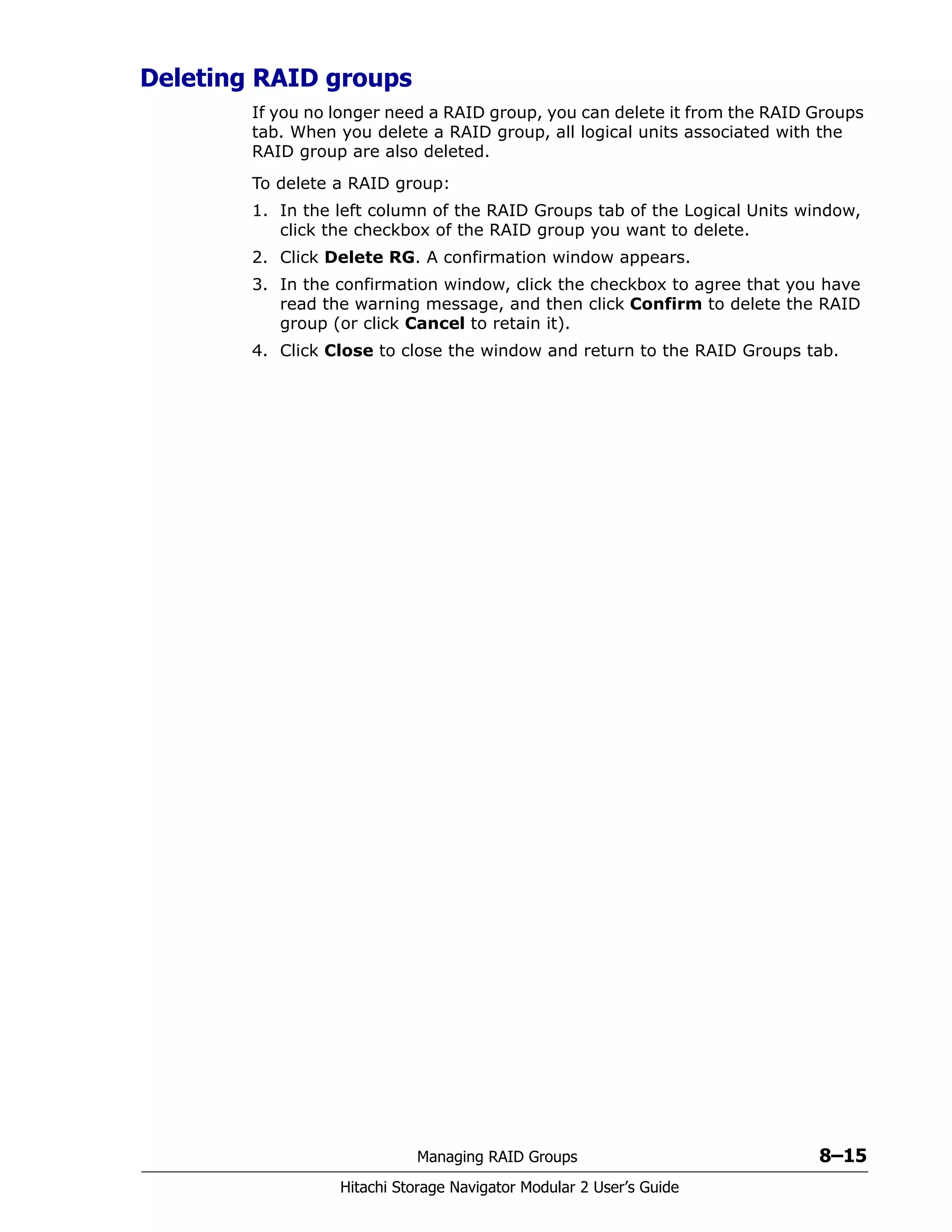 Managing RAID Groups 8–15
Hitachi Storage Navigator Modular 2 User’s Guide
Deleting RAID groups
If you no longer need a RAID group, you can delete it from the RAID Groups
tab. When you delete a RAID group, all logical units associated with the
RAID group are also deleted.
To delete a RAID group:
1. In the left column of the RAID Groups tab of the Logical Units window,
click the checkbox of the RAID group you want to delete.
2. Click Delete RG. A confirmation window appears.
3. In the confirmation window, click the checkbox to agree that you have
read the warning message, and then click Confirm to delete the RAID
group (or click Cancel to retain it).
4. Click Close to close the window and return to the RAID Groups tab.
 