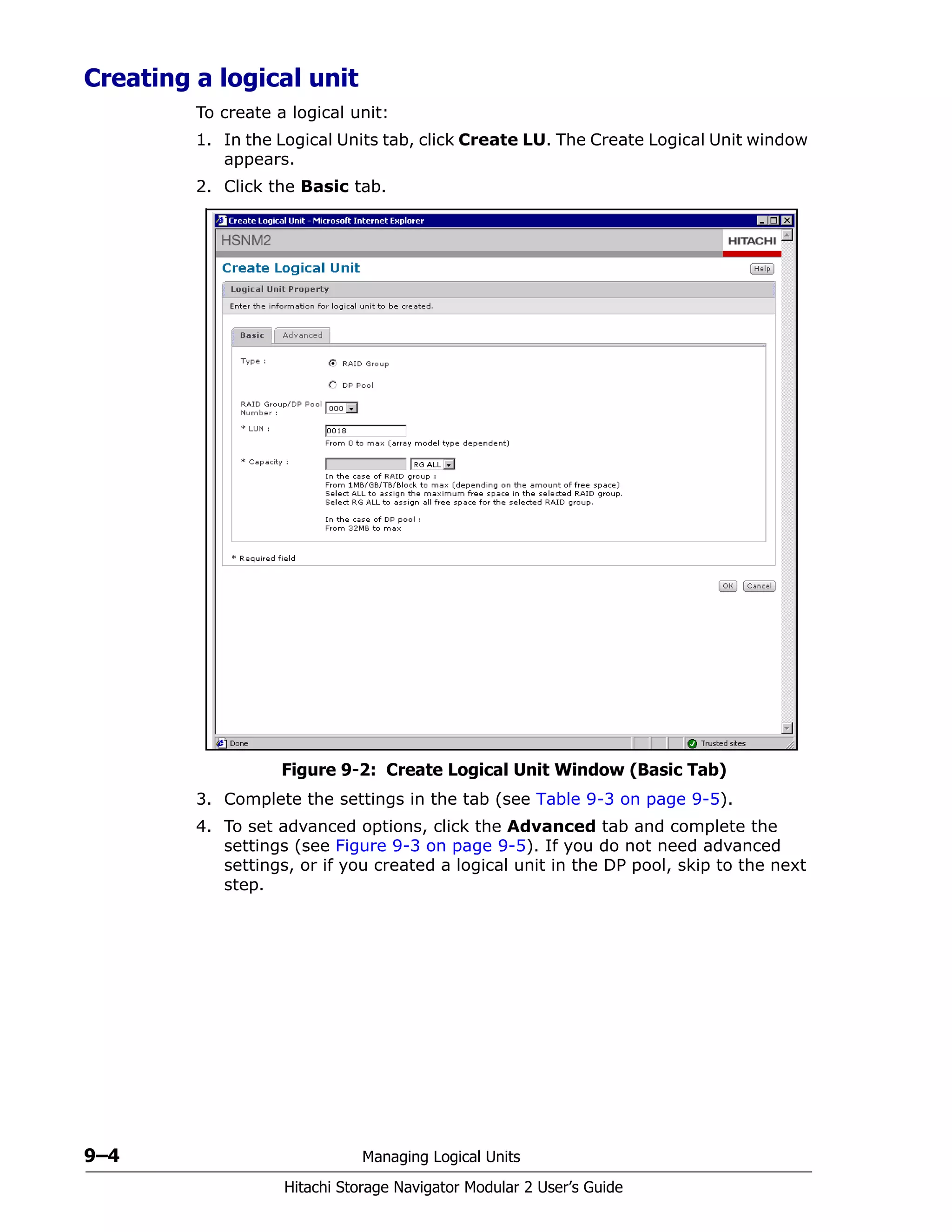 9–4 Managing Logical Units
Hitachi Storage Navigator Modular 2 User’s Guide
Creating a logical unit
To create a logical unit:
1. In the Logical Units tab, click Create LU. The Create Logical Unit window
appears.
2. Click the Basic tab.
Figure 9-2: Create Logical Unit Window (Basic Tab)
3. Complete the settings in the tab (see Table 9-3 on page 9-5).
4. To set advanced options, click the Advanced tab and complete the
settings (see Figure 9-3 on page 9-5). If you do not need advanced
settings, or if you created a logical unit in the DP pool, skip to the next
step.
 