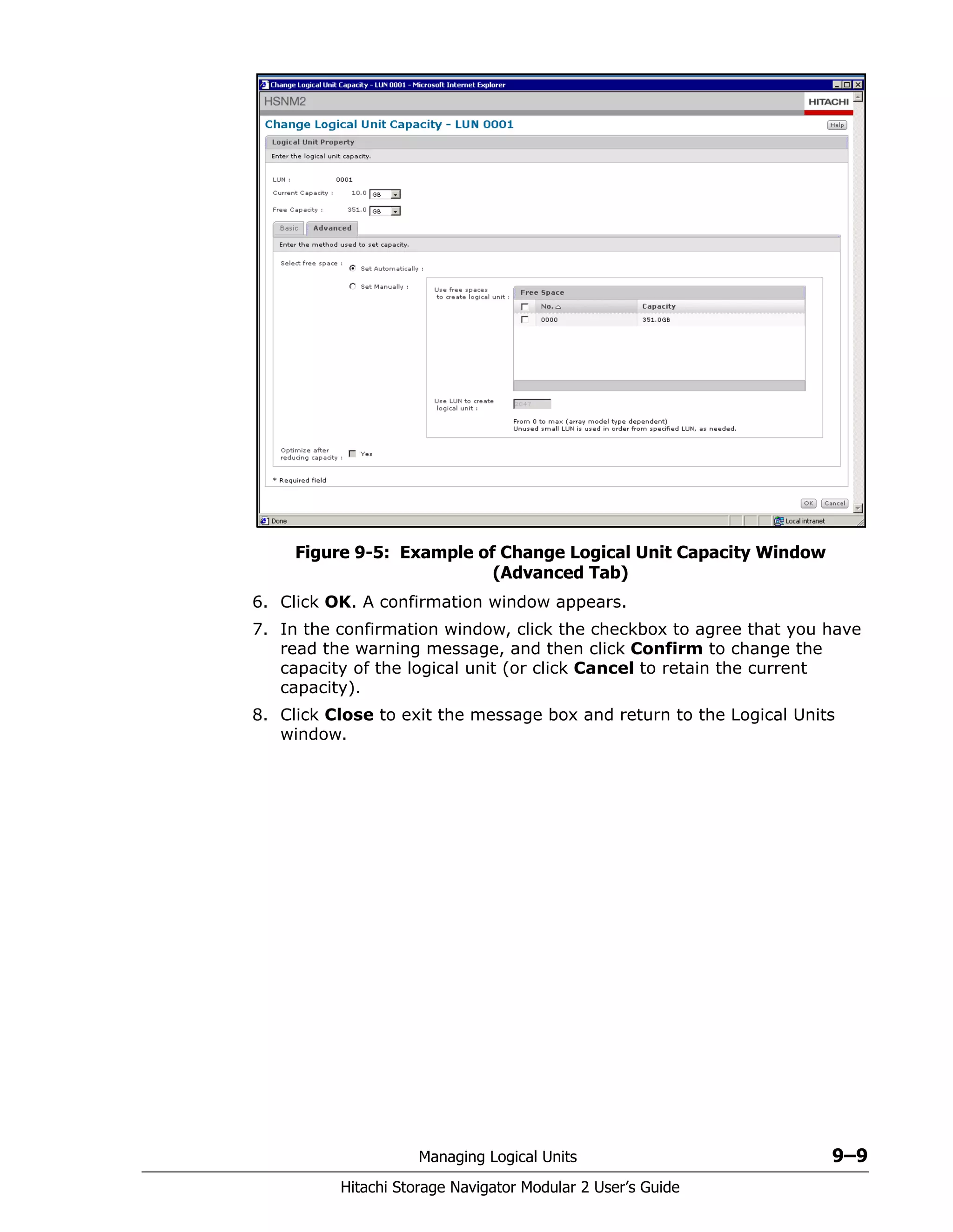 Managing Logical Units 9–9
Hitachi Storage Navigator Modular 2 User’s Guide
Figure 9-5: Example of Change Logical Unit Capacity Window
(Advanced Tab)
6. Click OK. A confirmation window appears.
7. In the confirmation window, click the checkbox to agree that you have
read the warning message, and then click Confirm to change the
capacity of the logical unit (or click Cancel to retain the current
capacity).
8. Click Close to exit the message box and return to the Logical Units
window.
 