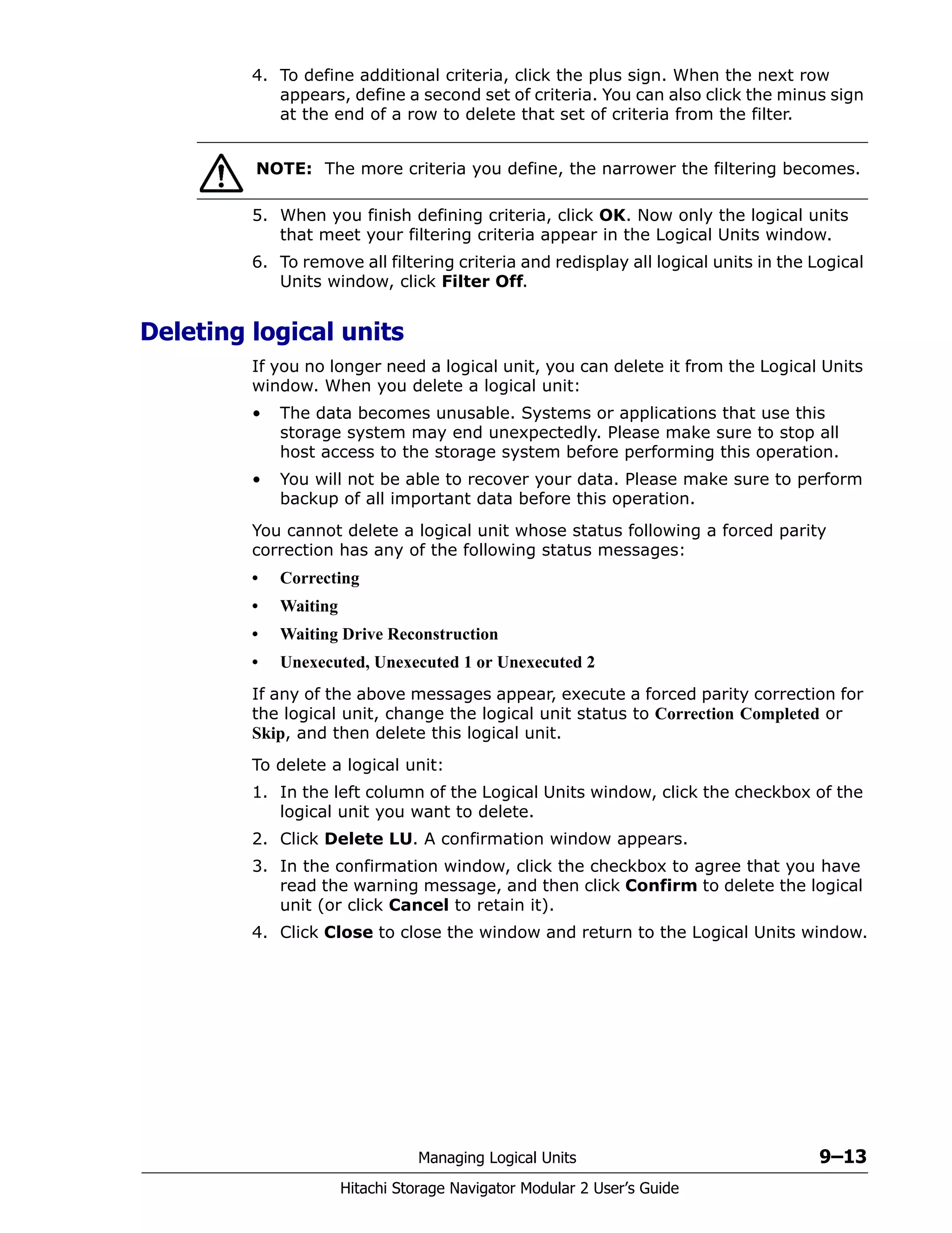 Managing Logical Units 9–13
Hitachi Storage Navigator Modular 2 User’s Guide
4. To define additional criteria, click the plus sign. When the next row
appears, define a second set of criteria. You can also click the minus sign
at the end of a row to delete that set of criteria from the filter.
5. When you finish defining criteria, click OK. Now only the logical units
that meet your filtering criteria appear in the Logical Units window.
6. To remove all filtering criteria and redisplay all logical units in the Logical
Units window, click Filter Off.
Deleting logical units
If you no longer need a logical unit, you can delete it from the Logical Units
window. When you delete a logical unit:
• The data becomes unusable. Systems or applications that use this
storage system may end unexpectedly. Please make sure to stop all
host access to the storage system before performing this operation.
• You will not be able to recover your data. Please make sure to perform
backup of all important data before this operation.
You cannot delete a logical unit whose status following a forced parity
correction has any of the following status messages:
• Correcting
• Waiting
• Waiting Drive Reconstruction
• Unexecuted, Unexecuted 1 or Unexecuted 2
If any of the above messages appear, execute a forced parity correction for
the logical unit, change the logical unit status to Correction Completed or
Skip, and then delete this logical unit.
To delete a logical unit:
1. In the left column of the Logical Units window, click the checkbox of the
logical unit you want to delete.
2. Click Delete LU. A confirmation window appears.
3. In the confirmation window, click the checkbox to agree that you have
read the warning message, and then click Confirm to delete the logical
unit (or click Cancel to retain it).
4. Click Close to close the window and return to the Logical Units window.
NOTE: The more criteria you define, the narrower the filtering becomes.
 
