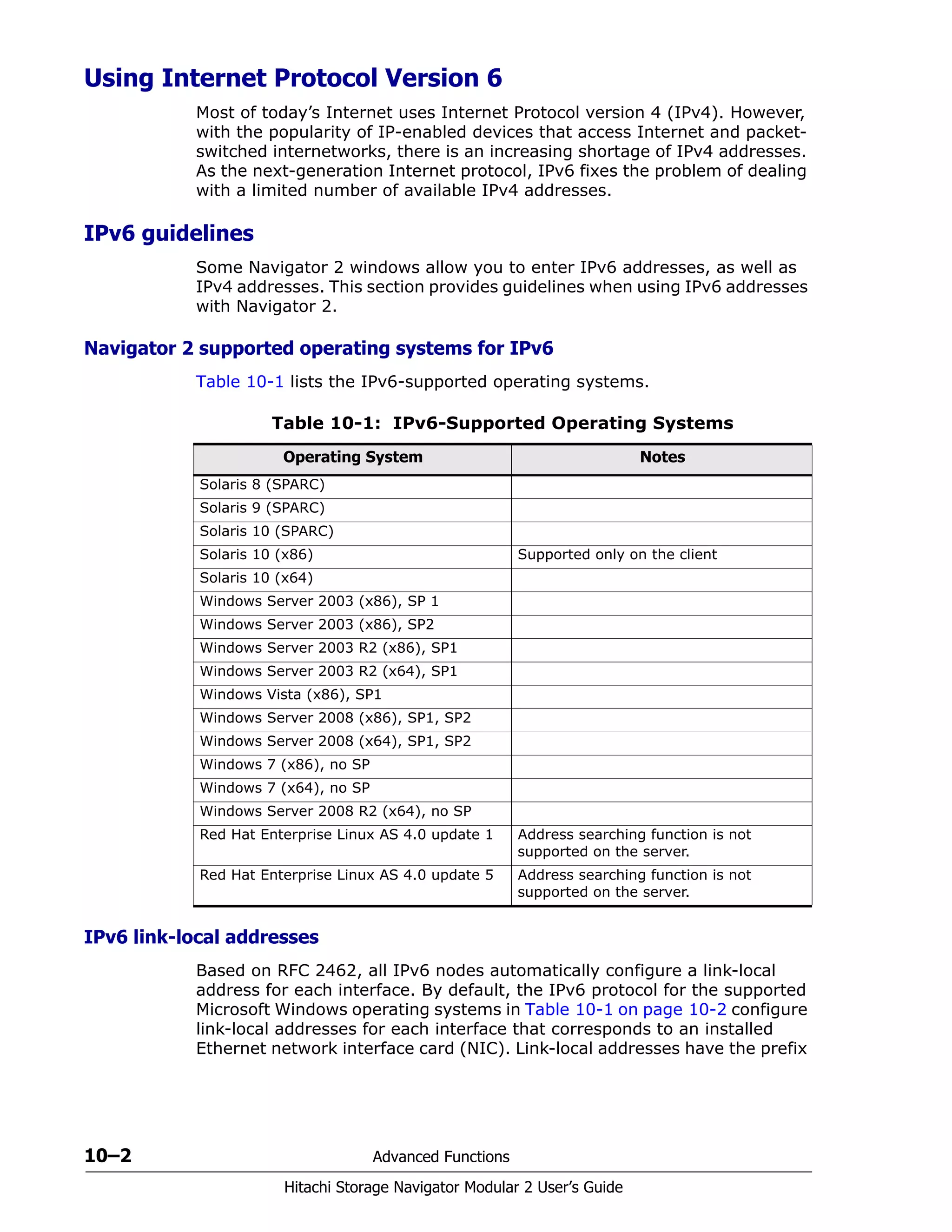 10–2 Advanced Functions
Hitachi Storage Navigator Modular 2 User’s Guide
Using Internet Protocol Version 6
Most of today’s Internet uses Internet Protocol version 4 (IPv4). However,
with the popularity of IP-enabled devices that access Internet and packet-
switched internetworks, there is an increasing shortage of IPv4 addresses.
As the next-generation Internet protocol, IPv6 fixes the problem of dealing
with a limited number of available IPv4 addresses.
IPv6 guidelines
Some Navigator 2 windows allow you to enter IPv6 addresses, as well as
IPv4 addresses. This section provides guidelines when using IPv6 addresses
with Navigator 2.
Navigator 2 supported operating systems for IPv6
Table 10-1 lists the IPv6-supported operating systems.
IPv6 link-local addresses
Based on RFC 2462, all IPv6 nodes automatically configure a link-local
address for each interface. By default, the IPv6 protocol for the supported
Microsoft Windows operating systems in Table 10-1 on page 10-2 configure
link-local addresses for each interface that corresponds to an installed
Ethernet network interface card (NIC). Link-local addresses have the prefix
Table 10-1: IPv6-Supported Operating Systems
Operating System Notes
Solaris 8 (SPARC)
Solaris 9 (SPARC)
Solaris 10 (SPARC)
Solaris 10 (x86) Supported only on the client
Solaris 10 (x64)
Windows Server 2003 (x86), SP 1
Windows Server 2003 (x86), SP2
Windows Server 2003 R2 (x86), SP1
Windows Server 2003 R2 (x64), SP1
Windows Vista (x86), SP1
Windows Server 2008 (x86), SP1, SP2
Windows Server 2008 (x64), SP1, SP2
Windows 7 (x86), no SP
Windows 7 (x64), no SP
Windows Server 2008 R2 (x64), no SP
Red Hat Enterprise Linux AS 4.0 update 1 Address searching function is not
supported on the server.
Red Hat Enterprise Linux AS 4.0 update 5 Address searching function is not
supported on the server.
 