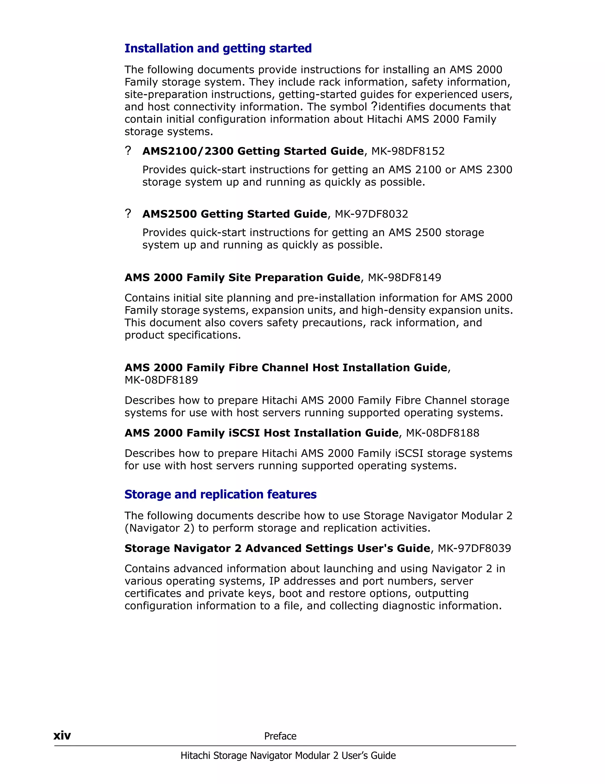 xiv Preface
Hitachi Storage Navigator Modular 2 User’s Guide
Installation and getting started
The following documents provide instructions for installing an AMS 2000
Family storage system. They include rack information, safety information,
site-preparation instructions, getting-started guides for experienced users,
and host connectivity information. The symbol ?identifies documents that
contain initial configuration information about Hitachi AMS 2000 Family
storage systems.
? AMS2100/2300 Getting Started Guide, MK-98DF8152
Provides quick-start instructions for getting an AMS 2100 or AMS 2300
storage system up and running as quickly as possible.
? AMS2500 Getting Started Guide, MK-97DF8032
Provides quick-start instructions for getting an AMS 2500 storage
system up and running as quickly as possible.
AMS 2000 Family Site Preparation Guide, MK-98DF8149
Contains initial site planning and pre-installation information for AMS 2000
Family storage systems, expansion units, and high-density expansion units.
This document also covers safety precautions, rack information, and
product specifications.
AMS 2000 Family Fibre Channel Host Installation Guide,
MK-08DF8189
Describes how to prepare Hitachi AMS 2000 Family Fibre Channel storage
systems for use with host servers running supported operating systems.
AMS 2000 Family iSCSI Host Installation Guide, MK-08DF8188
Describes how to prepare Hitachi AMS 2000 Family iSCSI storage systems
for use with host servers running supported operating systems.
Storage and replication features
The following documents describe how to use Storage Navigator Modular 2
(Navigator 2) to perform storage and replication activities.
Storage Navigator 2 Advanced Settings User's Guide, MK-97DF8039
Contains advanced information about launching and using Navigator 2 in
various operating systems, IP addresses and port numbers, server
certificates and private keys, boot and restore options, outputting
configuration information to a file, and collecting diagnostic information.
 