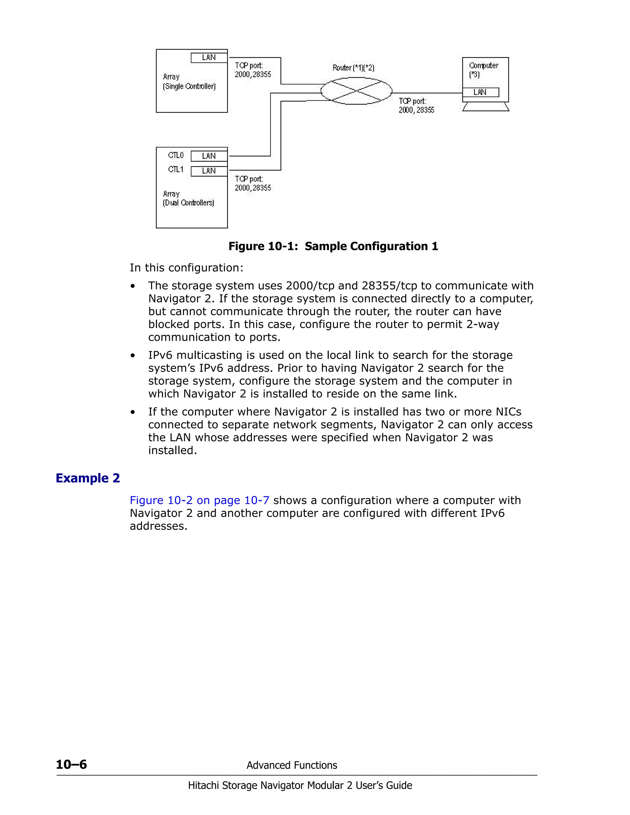 10–6 Advanced Functions
Hitachi Storage Navigator Modular 2 User’s Guide
Figure 10-1: Sample Configuration 1
In this configuration:
• The storage system uses 2000/tcp and 28355/tcp to communicate with
Navigator 2. If the storage system is connected directly to a computer,
but cannot communicate through the router, the router can have
blocked ports. In this case, configure the router to permit 2-way
communication to ports.
• IPv6 multicasting is used on the local link to search for the storage
system’s IPv6 address. Prior to having Navigator 2 search for the
storage system, configure the storage system and the computer in
which Navigator 2 is installed to reside on the same link.
• If the computer where Navigator 2 is installed has two or more NICs
connected to separate network segments, Navigator 2 can only access
the LAN whose addresses were specified when Navigator 2 was
installed.
Example 2
Figure 10-2 on page 10-7 shows a configuration where a computer with
Navigator 2 and another computer are configured with different IPv6
addresses.
 