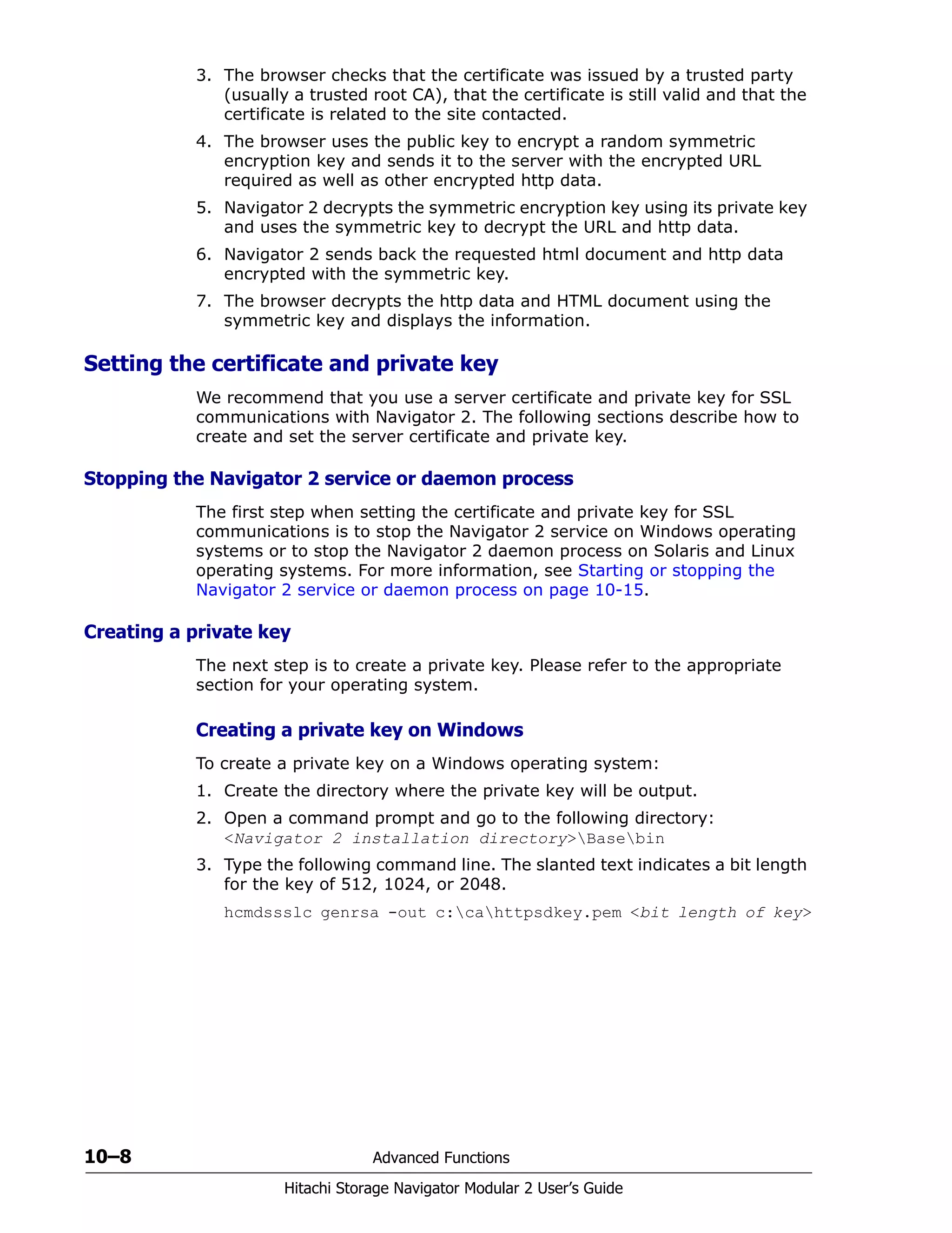 10–8 Advanced Functions
Hitachi Storage Navigator Modular 2 User’s Guide
3. The browser checks that the certificate was issued by a trusted party
(usually a trusted root CA), that the certificate is still valid and that the
certificate is related to the site contacted.
4. The browser uses the public key to encrypt a random symmetric
encryption key and sends it to the server with the encrypted URL
required as well as other encrypted http data.
5. Navigator 2 decrypts the symmetric encryption key using its private key
and uses the symmetric key to decrypt the URL and http data.
6. Navigator 2 sends back the requested html document and http data
encrypted with the symmetric key.
7. The browser decrypts the http data and HTML document using the
symmetric key and displays the information.
Setting the certificate and private key
We recommend that you use a server certificate and private key for SSL
communications with Navigator 2. The following sections describe how to
create and set the server certificate and private key.
Stopping the Navigator 2 service or daemon process
The first step when setting the certificate and private key for SSL
communications is to stop the Navigator 2 service on Windows operating
systems or to stop the Navigator 2 daemon process on Solaris and Linux
operating systems. For more information, see Starting or stopping the
Navigator 2 service or daemon process on page 10-15.
Creating a private key
The next step is to create a private key. Please refer to the appropriate
section for your operating system.
Creating a private key on Windows
To create a private key on a Windows operating system:
1. Create the directory where the private key will be output.
2. Open a command prompt and go to the following directory:
<Navigator 2 installation directory>Basebin
3. Type the following command line. The slanted text indicates a bit length
for the key of 512, 1024, or 2048.
hcmdssslc genrsa -out c:cahttpsdkey.pem <bit length of key>
 