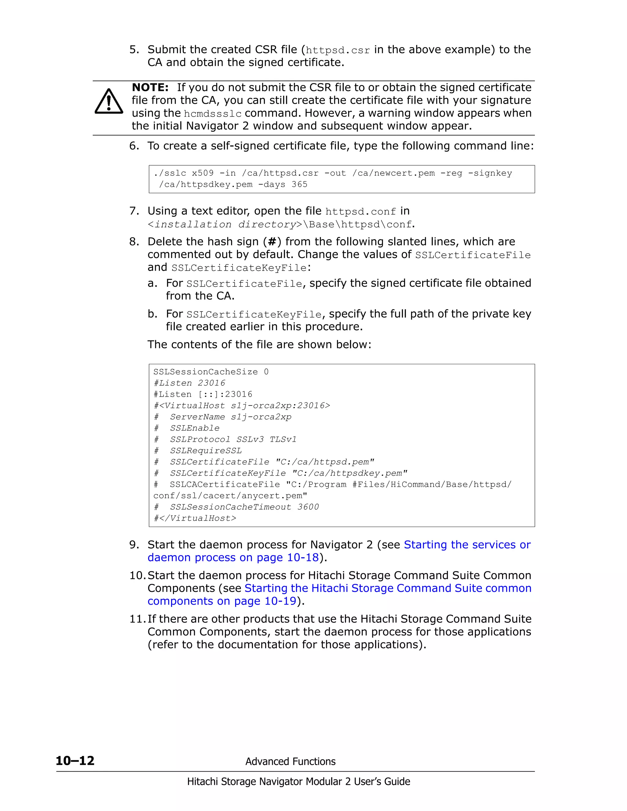 10–12 Advanced Functions
Hitachi Storage Navigator Modular 2 User’s Guide
5. Submit the created CSR file (httpsd.csr in the above example) to the
CA and obtain the signed certificate.
6. To create a self-signed certificate file, type the following command line:
7. Using a text editor, open the file httpsd.conf in
<installation directory>Basehttpsdconf.
8. Delete the hash sign (#) from the following slanted lines, which are
commented out by default. Change the values of SSLCertificateFile
and SSLCertificateKeyFile:
a. For SSLCertificateFile, specify the signed certificate file obtained
from the CA.
b. For SSLCertificateKeyFile, specify the full path of the private key
file created earlier in this procedure.
The contents of the file are shown below:
9. Start the daemon process for Navigator 2 (see Starting the services or
daemon process on page 10-18).
10.Start the daemon process for Hitachi Storage Command Suite Common
Components (see Starting the Hitachi Storage Command Suite common
components on page 10-19).
11.If there are other products that use the Hitachi Storage Command Suite
Common Components, start the daemon process for those applications
(refer to the documentation for those applications).
NOTE: If you do not submit the CSR file to or obtain the signed certificate
file from the CA, you can still create the certificate file with your signature
using the hcmdssslc command. However, a warning window appears when
the initial Navigator 2 window and subsequent window appear.
./sslc x509 -in /ca/httpsd.csr -out /ca/newcert.pem -reg -signkey
/ca/httpsdkey.pem -days 365
SSLSessionCacheSize 0
#Listen 23016
#Listen [::]:23016
#<VirtualHost s1j-orca2xp:23016>
# ServerName s1j-orca2xp
# SSLEnable
# SSLProtocol SSLv3 TLSv1
# SSLRequireSSL
# SSLCertificateFile "C:/ca/httpsd.pem"
# SSLCertificateKeyFile "C:/ca/httpsdkey.pem"
# SSLCACertificateFile "C:/Program #Files/HiCommand/Base/httpsd/
conf/ssl/cacert/anycert.pem"
# SSLSessionCacheTimeout 3600
#</VirtualHost>
 