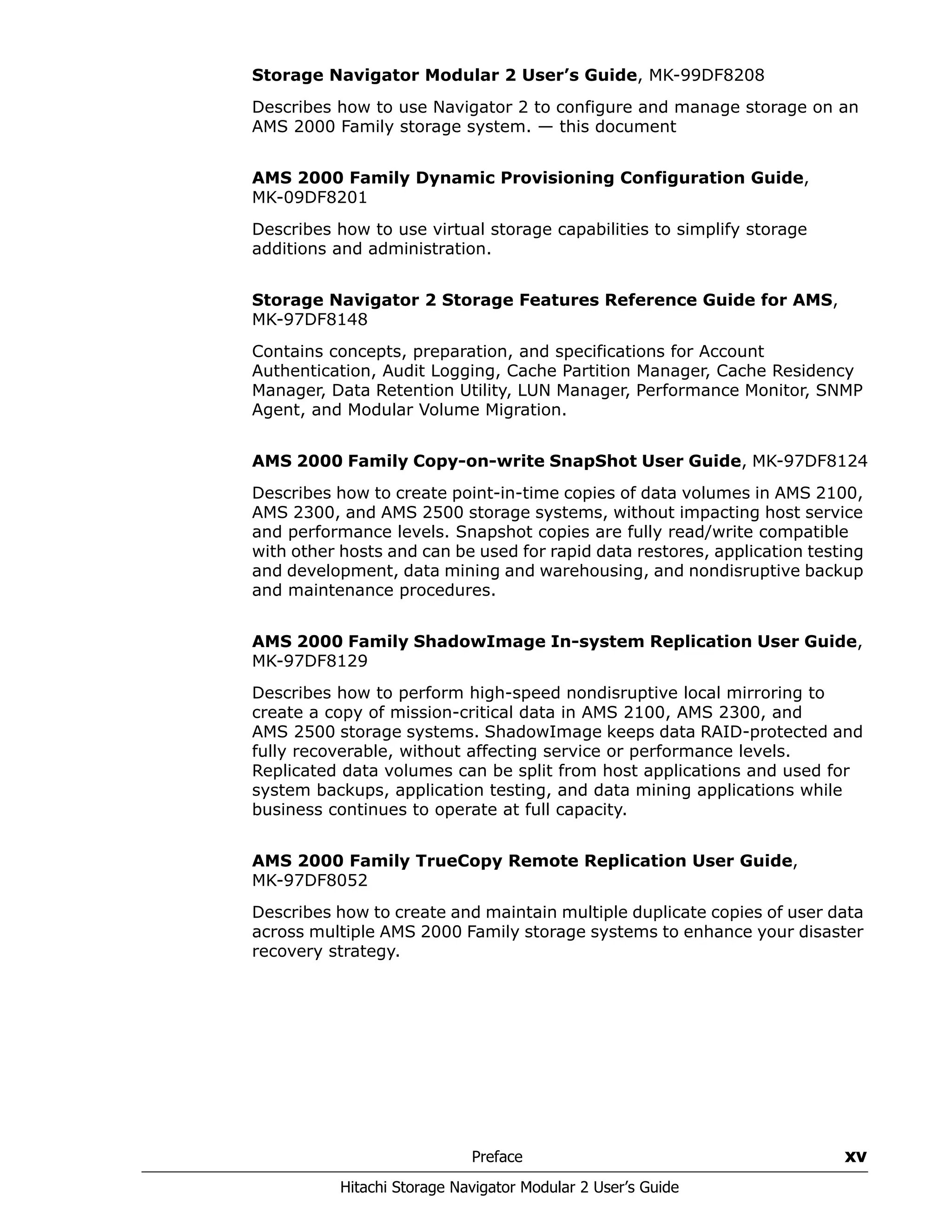 Preface xv
Hitachi Storage Navigator Modular 2 User’s Guide
Storage Navigator Modular 2 User’s Guide, MK-99DF8208
Describes how to use Navigator 2 to configure and manage storage on an
AMS 2000 Family storage system. — this document
AMS 2000 Family Dynamic Provisioning Configuration Guide,
MK-09DF8201
Describes how to use virtual storage capabilities to simplify storage
additions and administration.
Storage Navigator 2 Storage Features Reference Guide for AMS,
MK-97DF8148
Contains concepts, preparation, and specifications for Account
Authentication, Audit Logging, Cache Partition Manager, Cache Residency
Manager, Data Retention Utility, LUN Manager, Performance Monitor, SNMP
Agent, and Modular Volume Migration.
AMS 2000 Family Copy-on-write SnapShot User Guide, MK-97DF8124
Describes how to create point-in-time copies of data volumes in AMS 2100,
AMS 2300, and AMS 2500 storage systems, without impacting host service
and performance levels. Snapshot copies are fully read/write compatible
with other hosts and can be used for rapid data restores, application testing
and development, data mining and warehousing, and nondisruptive backup
and maintenance procedures.
AMS 2000 Family ShadowImage In-system Replication User Guide,
MK-97DF8129
Describes how to perform high-speed nondisruptive local mirroring to
create a copy of mission-critical data in AMS 2100, AMS 2300, and
AMS 2500 storage systems. ShadowImage keeps data RAID-protected and
fully recoverable, without affecting service or performance levels.
Replicated data volumes can be split from host applications and used for
system backups, application testing, and data mining applications while
business continues to operate at full capacity.
AMS 2000 Family TrueCopy Remote Replication User Guide,
MK-97DF8052
Describes how to create and maintain multiple duplicate copies of user data
across multiple AMS 2000 Family storage systems to enhance your disaster
recovery strategy.
 