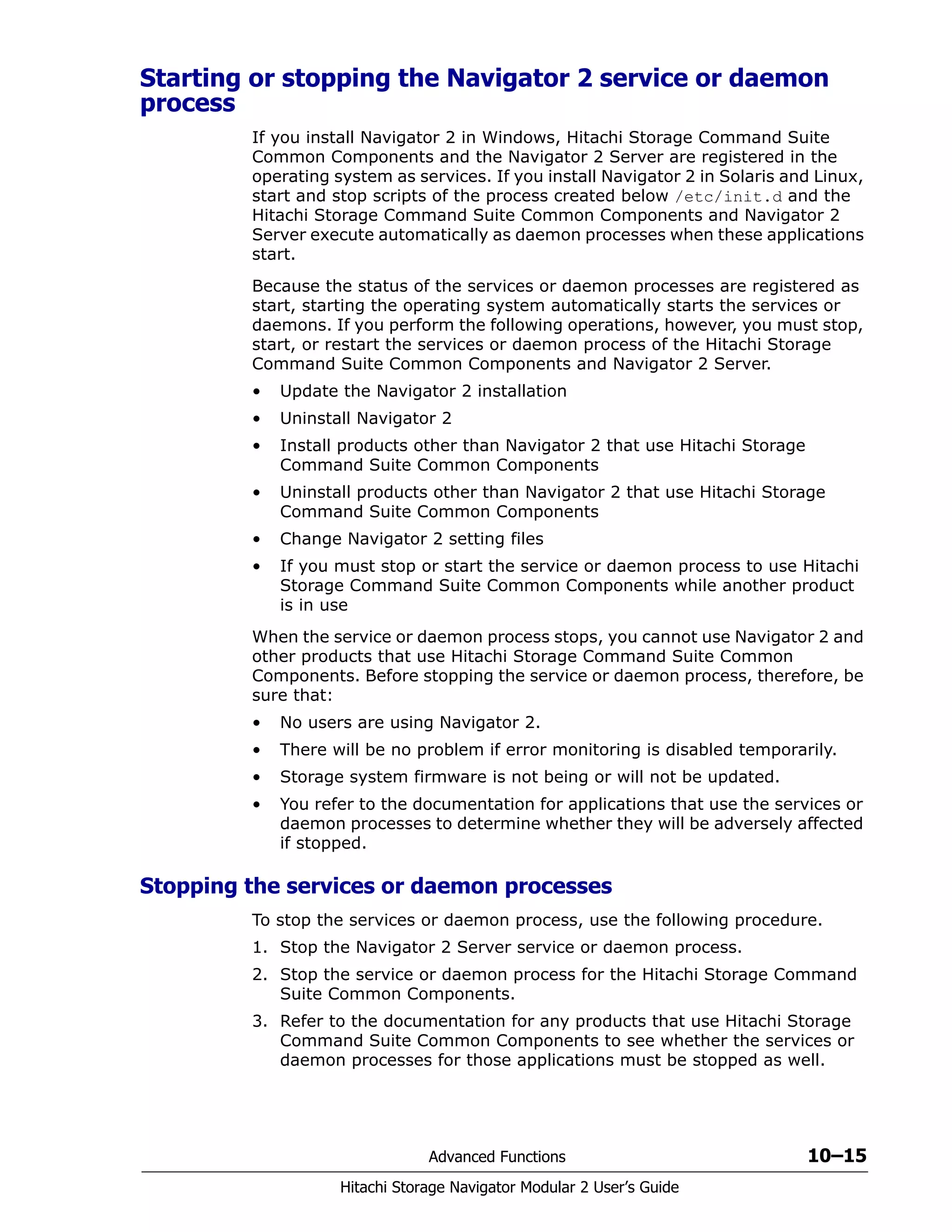 Advanced Functions 10–15
Hitachi Storage Navigator Modular 2 User’s Guide
Starting or stopping the Navigator 2 service or daemon
process
If you install Navigator 2 in Windows, Hitachi Storage Command Suite
Common Components and the Navigator 2 Server are registered in the
operating system as services. If you install Navigator 2 in Solaris and Linux,
start and stop scripts of the process created below /etc/init.d and the
Hitachi Storage Command Suite Common Components and Navigator 2
Server execute automatically as daemon processes when these applications
start.
Because the status of the services or daemon processes are registered as
start, starting the operating system automatically starts the services or
daemons. If you perform the following operations, however, you must stop,
start, or restart the services or daemon process of the Hitachi Storage
Command Suite Common Components and Navigator 2 Server.
• Update the Navigator 2 installation
• Uninstall Navigator 2
• Install products other than Navigator 2 that use Hitachi Storage
Command Suite Common Components
• Uninstall products other than Navigator 2 that use Hitachi Storage
Command Suite Common Components
• Change Navigator 2 setting files
• If you must stop or start the service or daemon process to use Hitachi
Storage Command Suite Common Components while another product
is in use
When the service or daemon process stops, you cannot use Navigator 2 and
other products that use Hitachi Storage Command Suite Common
Components. Before stopping the service or daemon process, therefore, be
sure that:
• No users are using Navigator 2.
• There will be no problem if error monitoring is disabled temporarily.
• Storage system firmware is not being or will not be updated.
• You refer to the documentation for applications that use the services or
daemon processes to determine whether they will be adversely affected
if stopped.
Stopping the services or daemon processes
To stop the services or daemon process, use the following procedure.
1. Stop the Navigator 2 Server service or daemon process.
2. Stop the service or daemon process for the Hitachi Storage Command
Suite Common Components.
3. Refer to the documentation for any products that use Hitachi Storage
Command Suite Common Components to see whether the services or
daemon processes for those applications must be stopped as well.
 