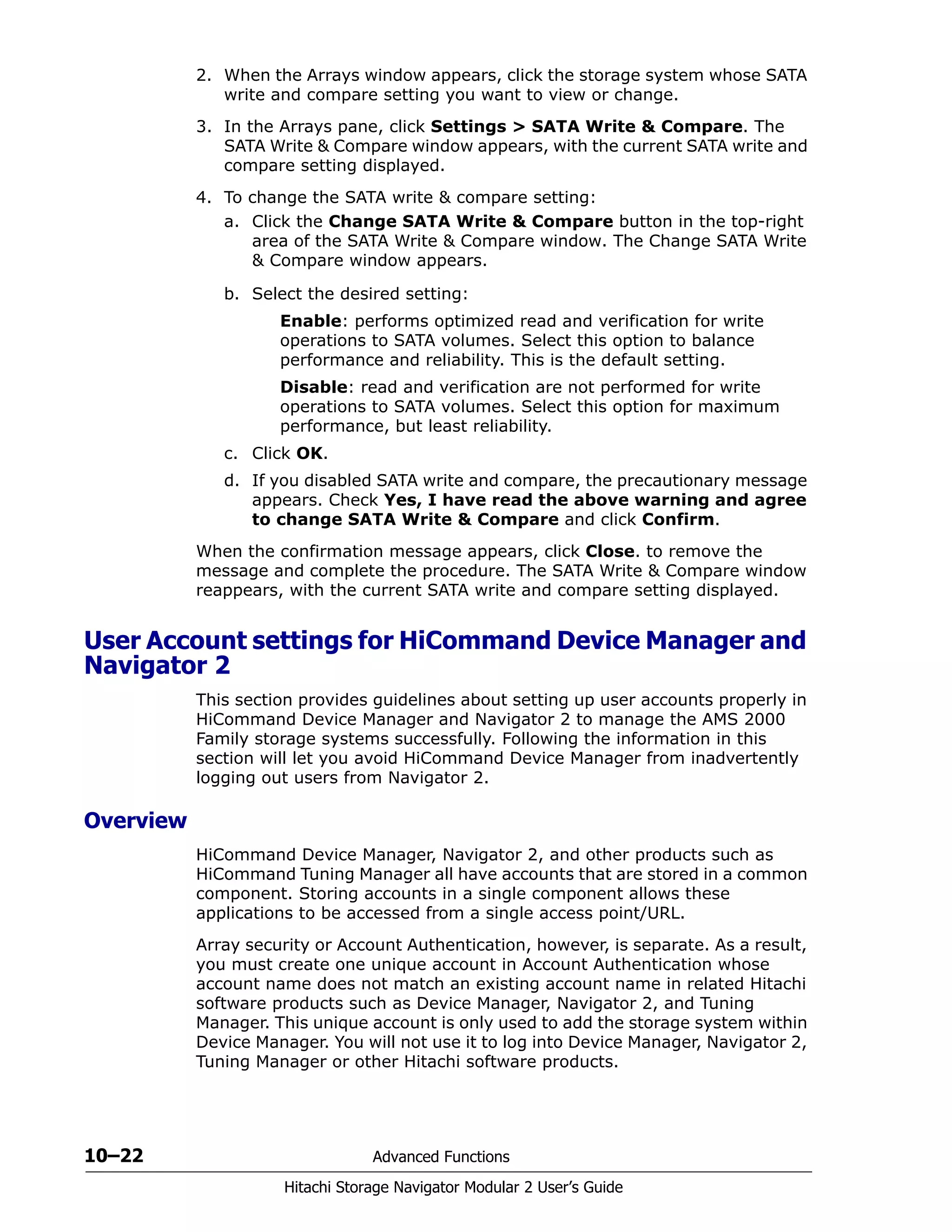 10–22 Advanced Functions
Hitachi Storage Navigator Modular 2 User’s Guide
2. When the Arrays window appears, click the storage system whose SATA
write and compare setting you want to view or change.
3. In the Arrays pane, click Settings > SATA Write & Compare. The
SATA Write & Compare window appears, with the current SATA write and
compare setting displayed.
4. To change the SATA write & compare setting:
a. Click the Change SATA Write & Compare button in the top-right
area of the SATA Write & Compare window. The Change SATA Write
& Compare window appears.
b. Select the desired setting:
Enable: performs optimized read and verification for write
operations to SATA volumes. Select this option to balance
performance and reliability. This is the default setting.
Disable: read and verification are not performed for write
operations to SATA volumes. Select this option for maximum
performance, but least reliability.
c. Click OK.
d. If you disabled SATA write and compare, the precautionary message
appears. Check Yes, I have read the above warning and agree
to change SATA Write & Compare and click Confirm.
When the confirmation message appears, click Close. to remove the
message and complete the procedure. The SATA Write & Compare window
reappears, with the current SATA write and compare setting displayed.
User Account settings for HiCommand Device Manager and
Navigator 2
This section provides guidelines about setting up user accounts properly in
HiCommand Device Manager and Navigator 2 to manage the AMS 2000
Family storage systems successfully. Following the information in this
section will let you avoid HiCommand Device Manager from inadvertently
logging out users from Navigator 2.
Overview
HiCommand Device Manager, Navigator 2, and other products such as
HiCommand Tuning Manager all have accounts that are stored in a common
component. Storing accounts in a single component allows these
applications to be accessed from a single access point/URL.
Array security or Account Authentication, however, is separate. As a result,
you must create one unique account in Account Authentication whose
account name does not match an existing account name in related Hitachi
software products such as Device Manager, Navigator 2, and Tuning
Manager. This unique account is only used to add the storage system within
Device Manager. You will not use it to log into Device Manager, Navigator 2,
Tuning Manager or other Hitachi software products.
 