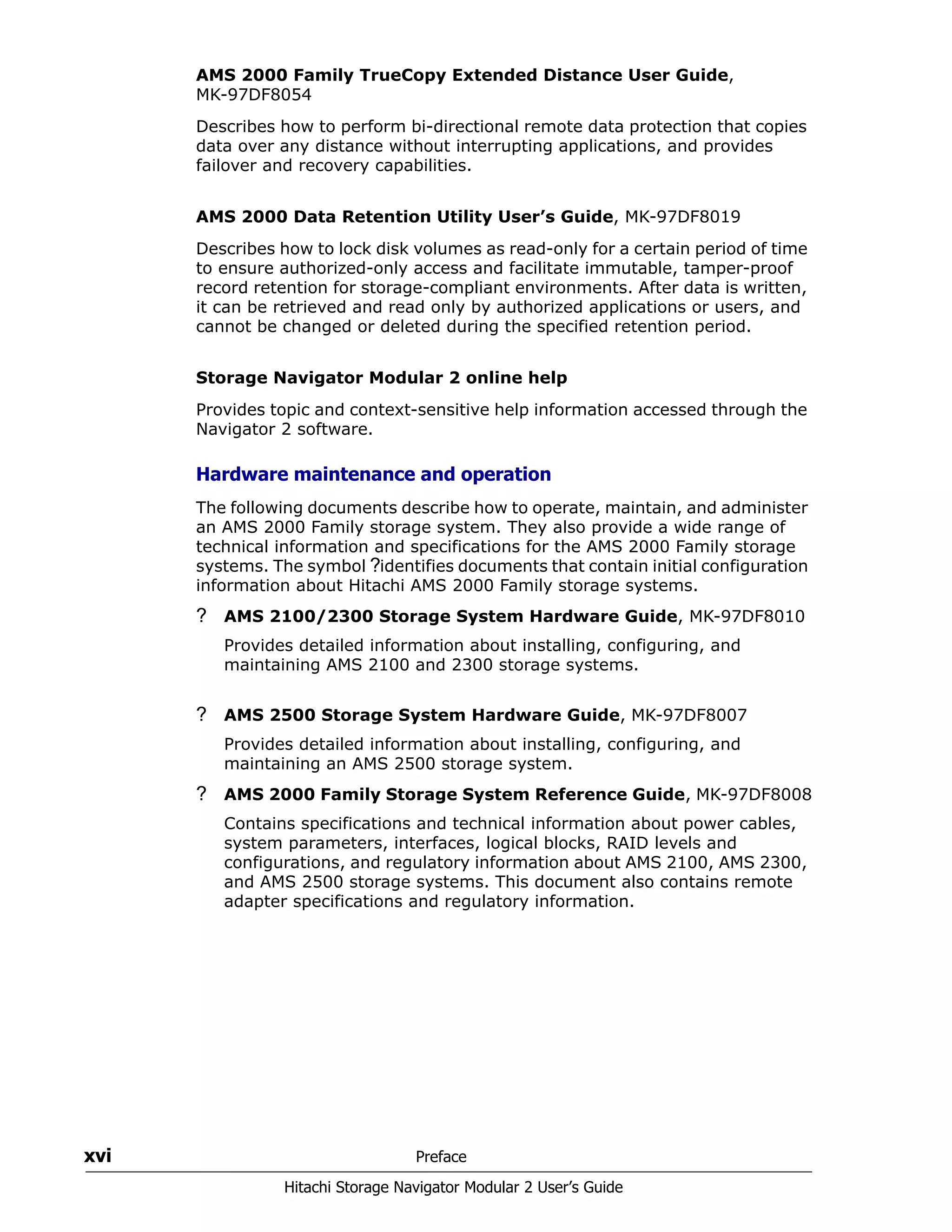 xvi Preface
Hitachi Storage Navigator Modular 2 User’s Guide
AMS 2000 Family TrueCopy Extended Distance User Guide,
MK-97DF8054
Describes how to perform bi-directional remote data protection that copies
data over any distance without interrupting applications, and provides
failover and recovery capabilities.
AMS 2000 Data Retention Utility User’s Guide, MK-97DF8019
Describes how to lock disk volumes as read-only for a certain period of time
to ensure authorized-only access and facilitate immutable, tamper-proof
record retention for storage-compliant environments. After data is written,
it can be retrieved and read only by authorized applications or users, and
cannot be changed or deleted during the specified retention period.
Storage Navigator Modular 2 online help
Provides topic and context-sensitive help information accessed through the
Navigator 2 software.
Hardware maintenance and operation
The following documents describe how to operate, maintain, and administer
an AMS 2000 Family storage system. They also provide a wide range of
technical information and specifications for the AMS 2000 Family storage
systems. The symbol ?identifies documents that contain initial configuration
information about Hitachi AMS 2000 Family storage systems.
? AMS 2100/2300 Storage System Hardware Guide, MK-97DF8010
Provides detailed information about installing, configuring, and
maintaining AMS 2100 and 2300 storage systems.
? AMS 2500 Storage System Hardware Guide, MK-97DF8007
Provides detailed information about installing, configuring, and
maintaining an AMS 2500 storage system.
? AMS 2000 Family Storage System Reference Guide, MK-97DF8008
Contains specifications and technical information about power cables,
system parameters, interfaces, logical blocks, RAID levels and
configurations, and regulatory information about AMS 2100, AMS 2300,
and AMS 2500 storage systems. This document also contains remote
adapter specifications and regulatory information.
 