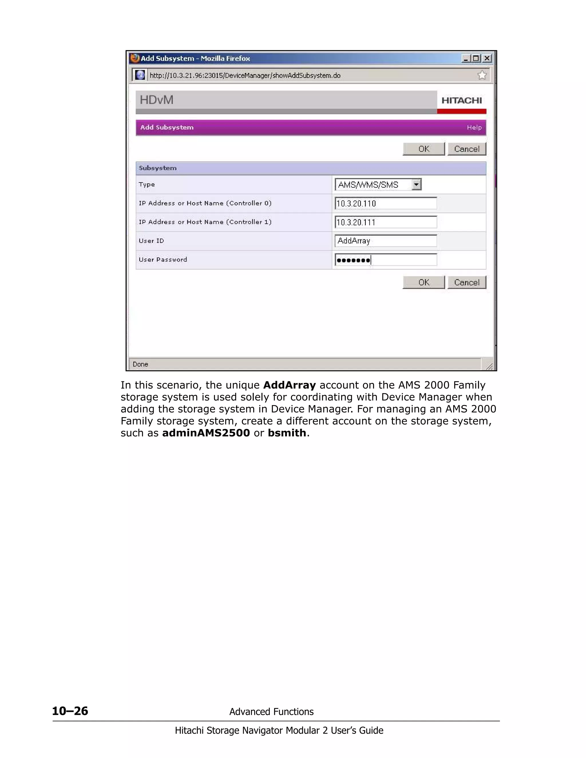 10–26 Advanced Functions
Hitachi Storage Navigator Modular 2 User’s Guide
In this scenario, the unique AddArray account on the AMS 2000 Family
storage system is used solely for coordinating with Device Manager when
adding the storage system in Device Manager. For managing an AMS 2000
Family storage system, create a different account on the storage system,
such as adminAMS2500 or bsmith.
 