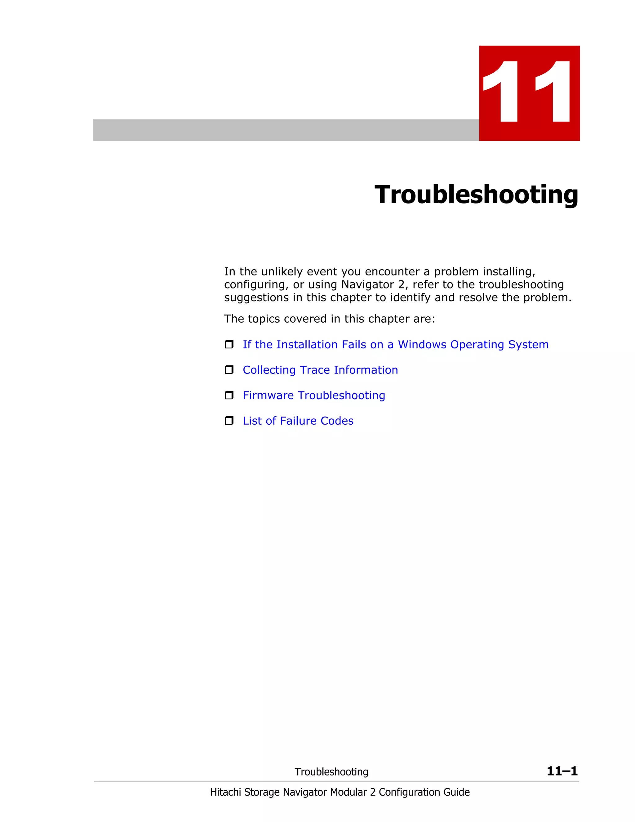 Troubleshooting 11–1
Hitachi Storage Navigator Modular 2 Configuration Guide
11
Troubleshooting
In the unlikely event you encounter a problem installing,
configuring, or using Navigator 2, refer to the troubleshooting
suggestions in this chapter to identify and resolve the problem.
The topics covered in this chapter are:
If the Installation Fails on a Windows Operating System
Collecting Trace Information
Firmware Troubleshooting
List of Failure Codes
 