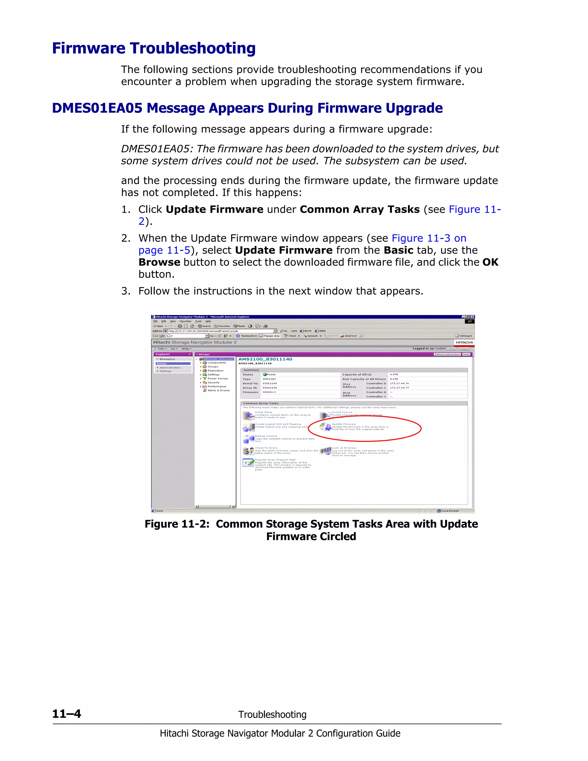 11–4 Troubleshooting
Hitachi Storage Navigator Modular 2 Configuration Guide
Firmware Troubleshooting
The following sections provide troubleshooting recommendations if you
encounter a problem when upgrading the storage system firmware.
DMES01EA05 Message Appears During Firmware Upgrade
If the following message appears during a firmware upgrade:
DMES01EA05: The firmware has been downloaded to the system drives, but
some system drives could not be used. The subsystem can be used.
and the processing ends during the firmware update, the firmware update
has not completed. If this happens:
1. Click Update Firmware under Common Array Tasks (see Figure 11-
2).
2. When the Update Firmware window appears (see Figure 11-3 on
page 11-5), select Update Firmware from the Basic tab, use the
Browse button to select the downloaded firmware file, and click the OK
button.
3. Follow the instructions in the next window that appears.
Figure 11-2: Common Storage System Tasks Area with Update
Firmware Circled
 