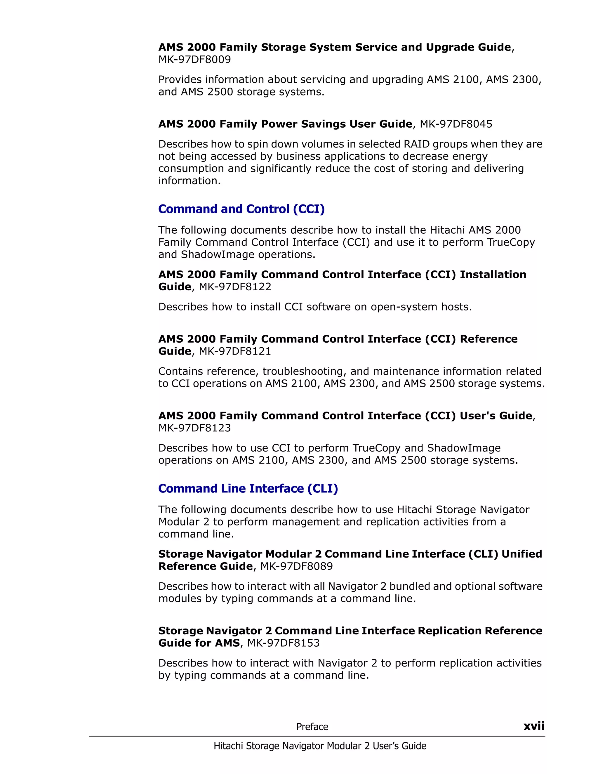Preface xvii
Hitachi Storage Navigator Modular 2 User’s Guide
AMS 2000 Family Storage System Service and Upgrade Guide,
MK-97DF8009
Provides information about servicing and upgrading AMS 2100, AMS 2300,
and AMS 2500 storage systems.
AMS 2000 Family Power Savings User Guide, MK-97DF8045
Describes how to spin down volumes in selected RAID groups when they are
not being accessed by business applications to decrease energy
consumption and significantly reduce the cost of storing and delivering
information.
Command and Control (CCI)
The following documents describe how to install the Hitachi AMS 2000
Family Command Control Interface (CCI) and use it to perform TrueCopy
and ShadowImage operations.
AMS 2000 Family Command Control Interface (CCI) Installation
Guide, MK-97DF8122
Describes how to install CCI software on open-system hosts.
AMS 2000 Family Command Control Interface (CCI) Reference
Guide, MK-97DF8121
Contains reference, troubleshooting, and maintenance information related
to CCI operations on AMS 2100, AMS 2300, and AMS 2500 storage systems.
AMS 2000 Family Command Control Interface (CCI) User's Guide,
MK-97DF8123
Describes how to use CCI to perform TrueCopy and ShadowImage
operations on AMS 2100, AMS 2300, and AMS 2500 storage systems.
Command Line Interface (CLI)
The following documents describe how to use Hitachi Storage Navigator
Modular 2 to perform management and replication activities from a
command line.
Storage Navigator Modular 2 Command Line Interface (CLI) Unified
Reference Guide, MK-97DF8089
Describes how to interact with all Navigator 2 bundled and optional software
modules by typing commands at a command line.
Storage Navigator 2 Command Line Interface Replication Reference
Guide for AMS, MK-97DF8153
Describes how to interact with Navigator 2 to perform replication activities
by typing commands at a command line.
 