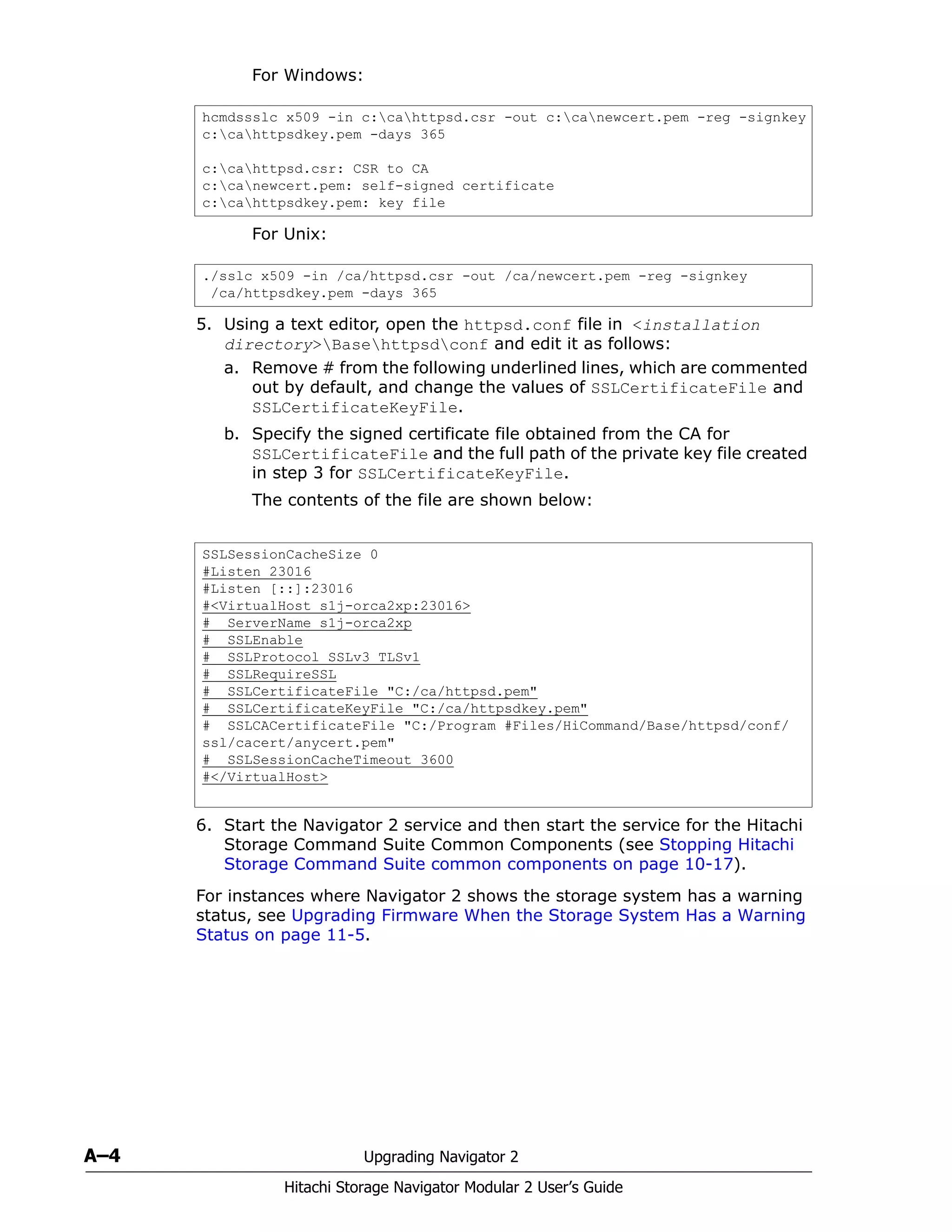 A–4 Upgrading Navigator 2
Hitachi Storage Navigator Modular 2 User’s Guide
For Windows:
For Unix:
5. Using a text editor, open the httpsd.conf file in <installation
directory>Basehttpsdconf and edit it as follows:
a. Remove # from the following underlined lines, which are commented
out by default, and change the values of SSLCertificateFile and
SSLCertificateKeyFile.
b. Specify the signed certificate file obtained from the CA for
SSLCertificateFile and the full path of the private key file created
in step 3 for SSLCertificateKeyFile.
The contents of the file are shown below:
6. Start the Navigator 2 service and then start the service for the Hitachi
Storage Command Suite Common Components (see Stopping Hitachi
Storage Command Suite common components on page 10-17).
For instances where Navigator 2 shows the storage system has a warning
status, see Upgrading Firmware When the Storage System Has a Warning
Status on page 11-5.
hcmdssslc x509 -in c:cahttpsd.csr -out c:canewcert.pem -reg -signkey
c:cahttpsdkey.pem -days 365
c:cahttpsd.csr: CSR to CA
c:canewcert.pem: self-signed certificate
c:cahttpsdkey.pem: key file
./sslc x509 -in /ca/httpsd.csr -out /ca/newcert.pem -reg -signkey
/ca/httpsdkey.pem -days 365
SSLSessionCacheSize 0
#Listen 23016
#Listen [::]:23016
#<VirtualHost s1j-orca2xp:23016>
# ServerName s1j-orca2xp
# SSLEnable
# SSLProtocol SSLv3 TLSv1
# SSLRequireSSL
# SSLCertificateFile "C:/ca/httpsd.pem"
# SSLCertificateKeyFile "C:/ca/httpsdkey.pem"
# SSLCACertificateFile "C:/Program #Files/HiCommand/Base/httpsd/conf/
ssl/cacert/anycert.pem"
# SSLSessionCacheTimeout 3600
#</VirtualHost>
 