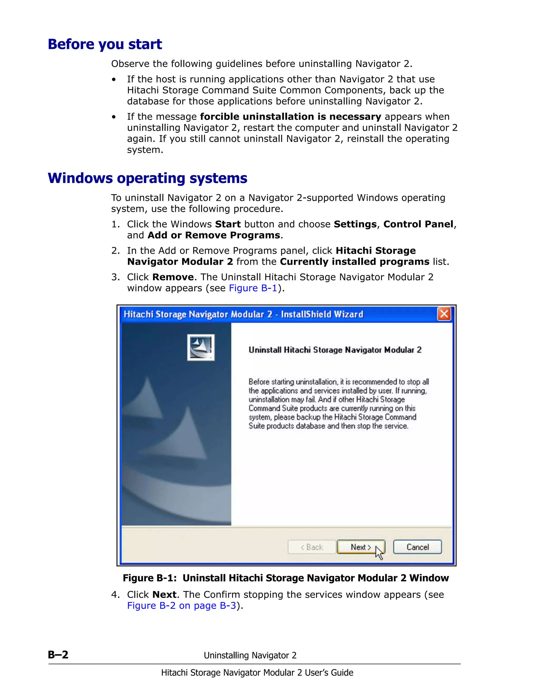 B–2 Uninstalling Navigator 2
Hitachi Storage Navigator Modular 2 User’s Guide
Before you start
Observe the following guidelines before uninstalling Navigator 2.
• If the host is running applications other than Navigator 2 that use
Hitachi Storage Command Suite Common Components, back up the
database for those applications before uninstalling Navigator 2.
• If the message forcible uninstallation is necessary appears when
uninstalling Navigator 2, restart the computer and uninstall Navigator 2
again. If you still cannot uninstall Navigator 2, reinstall the operating
system.
Windows operating systems
To uninstall Navigator 2 on a Navigator 2-supported Windows operating
system, use the following procedure.
1. Click the Windows Start button and choose Settings, Control Panel,
and Add or Remove Programs.
2. In the Add or Remove Programs panel, click Hitachi Storage
Navigator Modular 2 from the Currently installed programs list.
3. Click Remove. The Uninstall Hitachi Storage Navigator Modular 2
window appears (see Figure B-1).
Figure B-1: Uninstall Hitachi Storage Navigator Modular 2 Window
4. Click Next. The Confirm stopping the services window appears (see
Figure B-2 on page B-3).
 