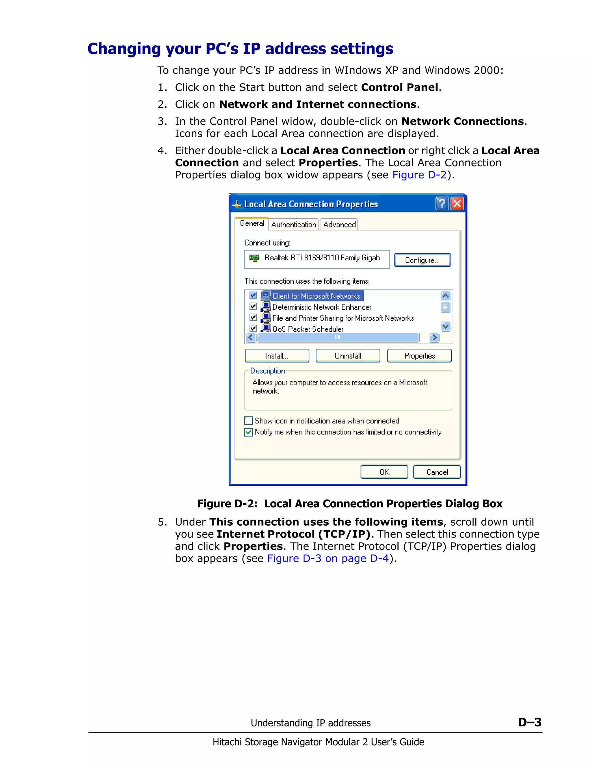 Understanding IP addresses D–3
Hitachi Storage Navigator Modular 2 User’s Guide
Changing your PC’s IP address settings
To change your PC’s IP address in WIndows XP and Windows 2000:
1. Click on the Start button and select Control Panel.
2. Click on Network and Internet connections.
3. In the Control Panel widow, double-click on Network Connections.
Icons for each Local Area connection are displayed.
4. Either double-click a Local Area Connection or right click a Local Area
Connection and select Properties. The Local Area Connection
Properties dialog box widow appears (see Figure D-2).
Figure D-2: Local Area Connection Properties Dialog Box
5. Under This connection uses the following items, scroll down until
you see Internet Protocol (TCP/IP). Then select this connection type
and click Properties. The Internet Protocol (TCP/IP) Properties dialog
box appears (see Figure D-3 on page D-4).
 