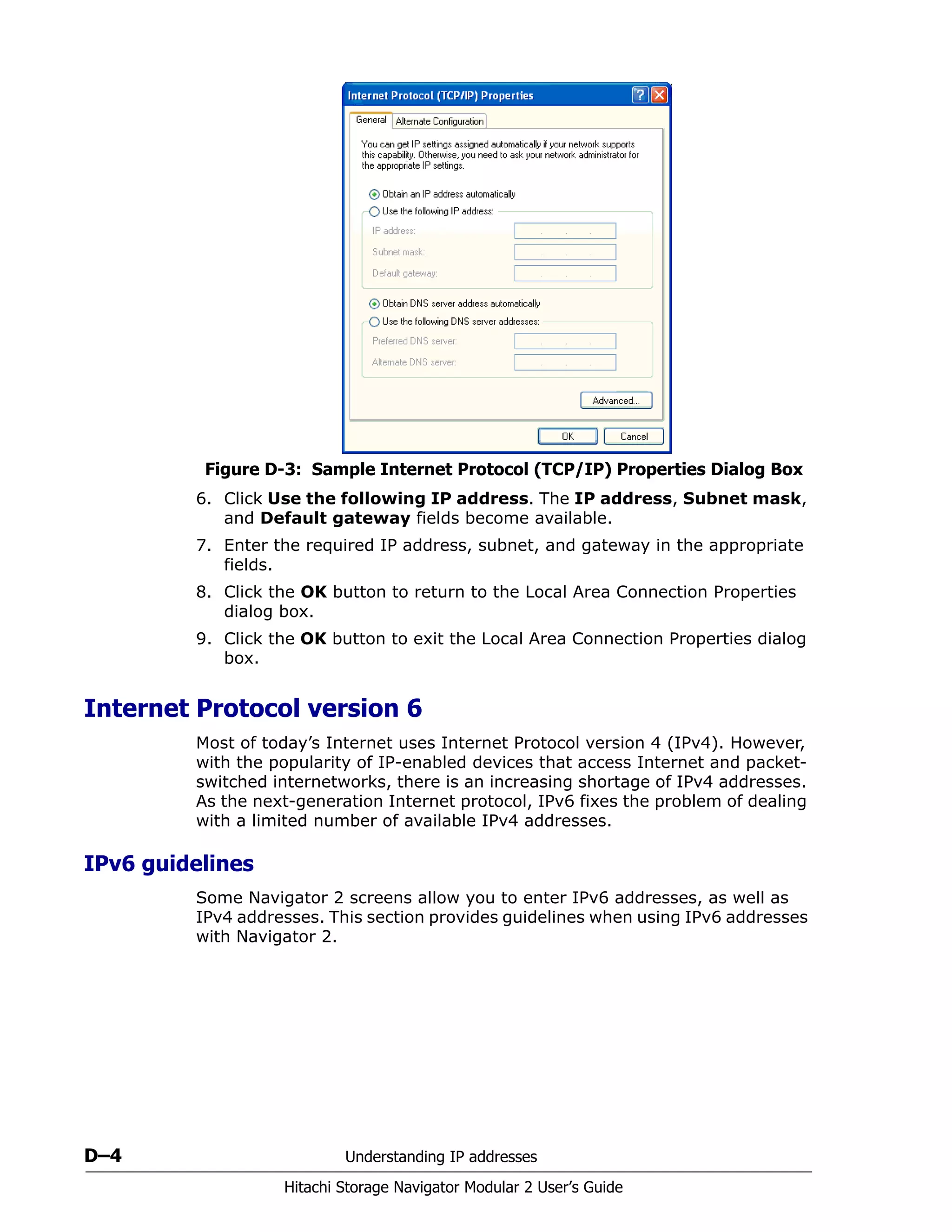 D–4 Understanding IP addresses
Hitachi Storage Navigator Modular 2 User’s Guide
Figure D-3: Sample Internet Protocol (TCP/IP) Properties Dialog Box
6. Click Use the following IP address. The IP address, Subnet mask,
and Default gateway fields become available.
7. Enter the required IP address, subnet, and gateway in the appropriate
fields.
8. Click the OK button to return to the Local Area Connection Properties
dialog box.
9. Click the OK button to exit the Local Area Connection Properties dialog
box.
Internet Protocol version 6
Most of today’s Internet uses Internet Protocol version 4 (IPv4). However,
with the popularity of IP-enabled devices that access Internet and packet-
switched internetworks, there is an increasing shortage of IPv4 addresses.
As the next-generation Internet protocol, IPv6 fixes the problem of dealing
with a limited number of available IPv4 addresses.
IPv6 guidelines
Some Navigator 2 screens allow you to enter IPv6 addresses, as well as
IPv4 addresses. This section provides guidelines when using IPv6 addresses
with Navigator 2.
 