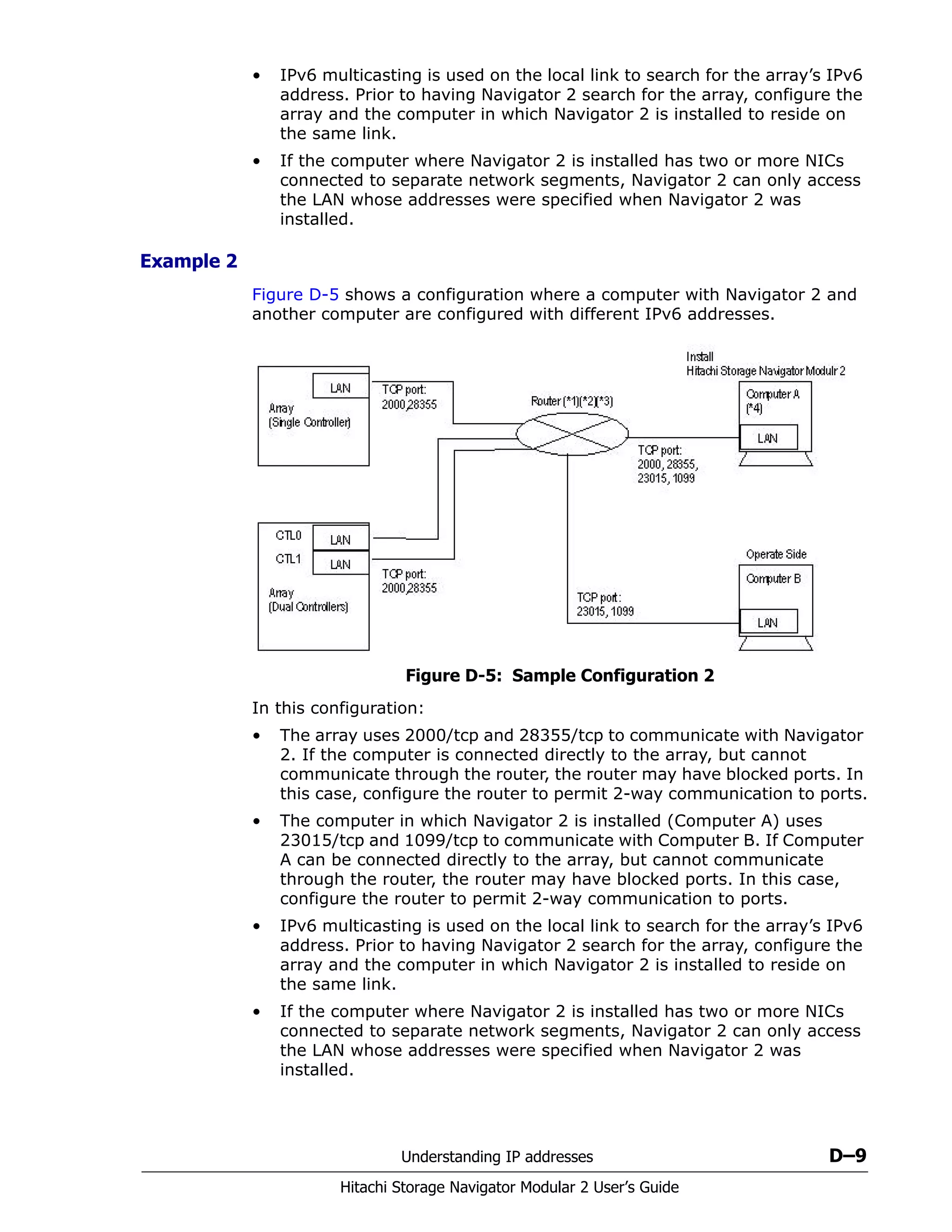 Understanding IP addresses D–9
Hitachi Storage Navigator Modular 2 User’s Guide
• IPv6 multicasting is used on the local link to search for the array’s IPv6
address. Prior to having Navigator 2 search for the array, configure the
array and the computer in which Navigator 2 is installed to reside on
the same link.
• If the computer where Navigator 2 is installed has two or more NICs
connected to separate network segments, Navigator 2 can only access
the LAN whose addresses were specified when Navigator 2 was
installed.
Example 2
Figure D-5 shows a configuration where a computer with Navigator 2 and
another computer are configured with different IPv6 addresses.
Figure D-5: Sample Configuration 2
In this configuration:
• The array uses 2000/tcp and 28355/tcp to communicate with Navigator
2. If the computer is connected directly to the array, but cannot
communicate through the router, the router may have blocked ports. In
this case, configure the router to permit 2-way communication to ports.
• The computer in which Navigator 2 is installed (Computer A) uses
23015/tcp and 1099/tcp to communicate with Computer B. If Computer
A can be connected directly to the array, but cannot communicate
through the router, the router may have blocked ports. In this case,
configure the router to permit 2-way communication to ports.
• IPv6 multicasting is used on the local link to search for the array’s IPv6
address. Prior to having Navigator 2 search for the array, configure the
array and the computer in which Navigator 2 is installed to reside on
the same link.
• If the computer where Navigator 2 is installed has two or more NICs
connected to separate network segments, Navigator 2 can only access
the LAN whose addresses were specified when Navigator 2 was
installed.
 