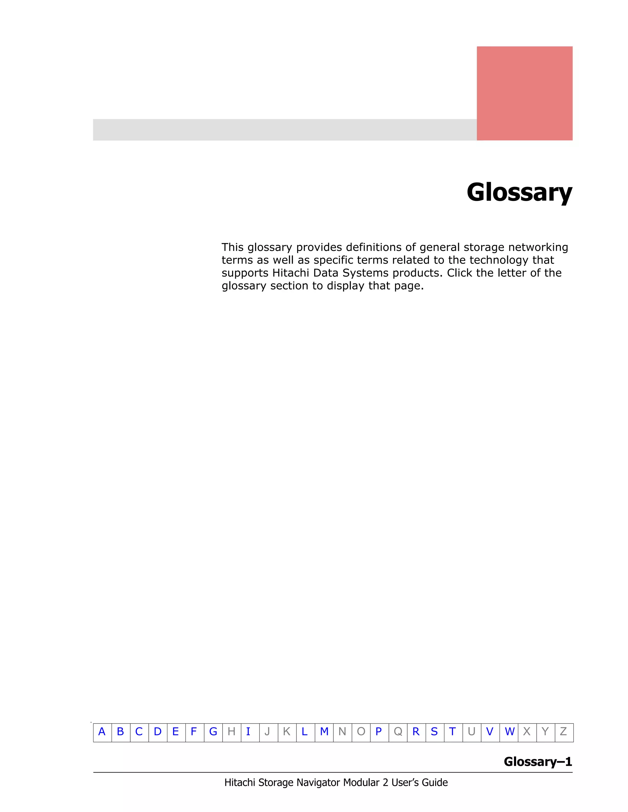 Glossary–1
Hitachi Storage Navigator Modular 2 User’s Guide
•
A B C D E F G H I J K L M N O P Q R S T U V W X Y Z
Glossary
This glossary provides definitions of general storage networking
terms as well as specific terms related to the technology that
supports Hitachi Data Systems products. Click the letter of the
glossary section to display that page.
 