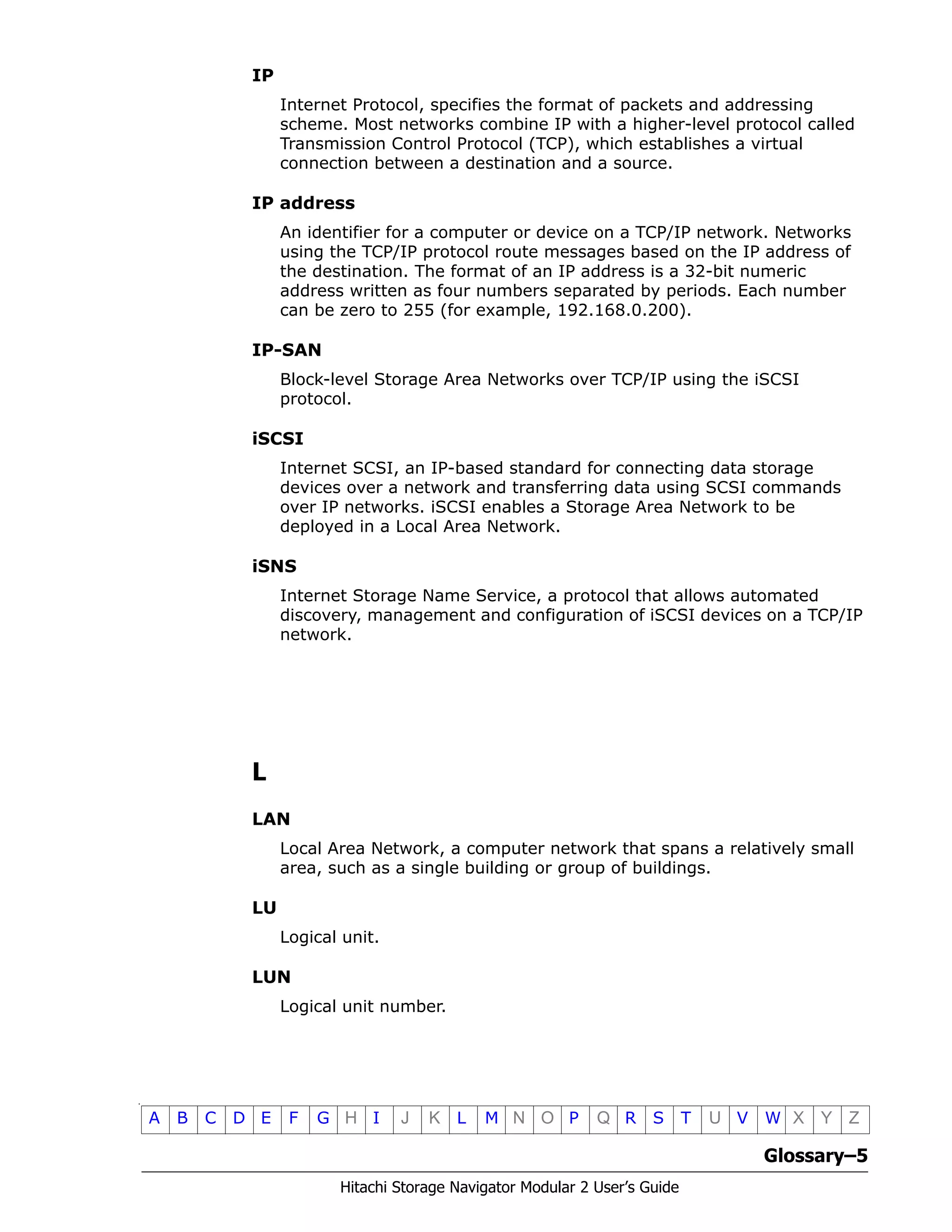 Glossary–5
Hitachi Storage Navigator Modular 2 User’s Guide
•
A B C D E F G H I J K L M N O P Q R S T U V W X Y Z
IP
Internet Protocol, specifies the format of packets and addressing
scheme. Most networks combine IP with a higher-level protocol called
Transmission Control Protocol (TCP), which establishes a virtual
connection between a destination and a source.
IP address
An identifier for a computer or device on a TCP/IP network. Networks
using the TCP/IP protocol route messages based on the IP address of
the destination. The format of an IP address is a 32-bit numeric
address written as four numbers separated by periods. Each number
can be zero to 255 (for example, 192.168.0.200).
IP-SAN
Block-level Storage Area Networks over TCP/IP using the iSCSI
protocol.
iSCSI
Internet SCSI, an IP-based standard for connecting data storage
devices over a network and transferring data using SCSI commands
over IP networks. iSCSI enables a Storage Area Network to be
deployed in a Local Area Network.
iSNS
Internet Storage Name Service, a protocol that allows automated
discovery, management and configuration of iSCSI devices on a TCP/IP
network.
L
LAN
Local Area Network, a computer network that spans a relatively small
area, such as a single building or group of buildings.
LU
Logical unit.
LUN
Logical unit number.
 