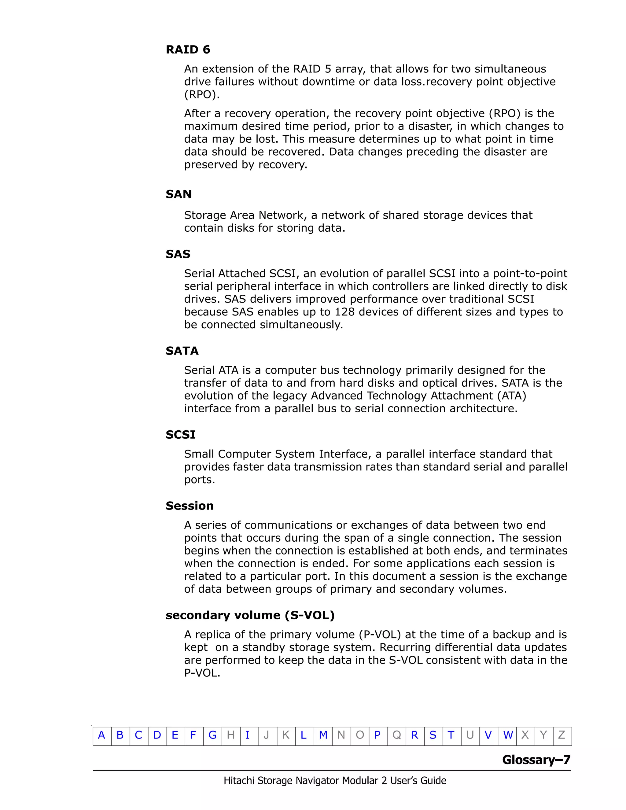 Glossary–7
Hitachi Storage Navigator Modular 2 User’s Guide
•
A B C D E F G H I J K L M N O P Q R S T U V W X Y Z
RAID 6
An extension of the RAID 5 array, that allows for two simultaneous
drive failures without downtime or data loss.recovery point objective
(RPO).
After a recovery operation, the recovery point objective (RPO) is the
maximum desired time period, prior to a disaster, in which changes to
data may be lost. This measure determines up to what point in time
data should be recovered. Data changes preceding the disaster are
preserved by recovery.
SAN
Storage Area Network, a network of shared storage devices that
contain disks for storing data.
SAS
Serial Attached SCSI, an evolution of parallel SCSI into a point-to-point
serial peripheral interface in which controllers are linked directly to disk
drives. SAS delivers improved performance over traditional SCSI
because SAS enables up to 128 devices of different sizes and types to
be connected simultaneously.
SATA
Serial ATA is a computer bus technology primarily designed for the
transfer of data to and from hard disks and optical drives. SATA is the
evolution of the legacy Advanced Technology Attachment (ATA)
interface from a parallel bus to serial connection architecture.
SCSI
Small Computer System Interface, a parallel interface standard that
provides faster data transmission rates than standard serial and parallel
ports.
Session
A series of communications or exchanges of data between two end
points that occurs during the span of a single connection. The session
begins when the connection is established at both ends, and terminates
when the connection is ended. For some applications each session is
related to a particular port. In this document a session is the exchange
of data between groups of primary and secondary volumes.
secondary volume (S-VOL)
A replica of the primary volume (P-VOL) at the time of a backup and is
kept on a standby storage system. Recurring differential data updates
are performed to keep the data in the S-VOL consistent with data in the
P-VOL.
 
