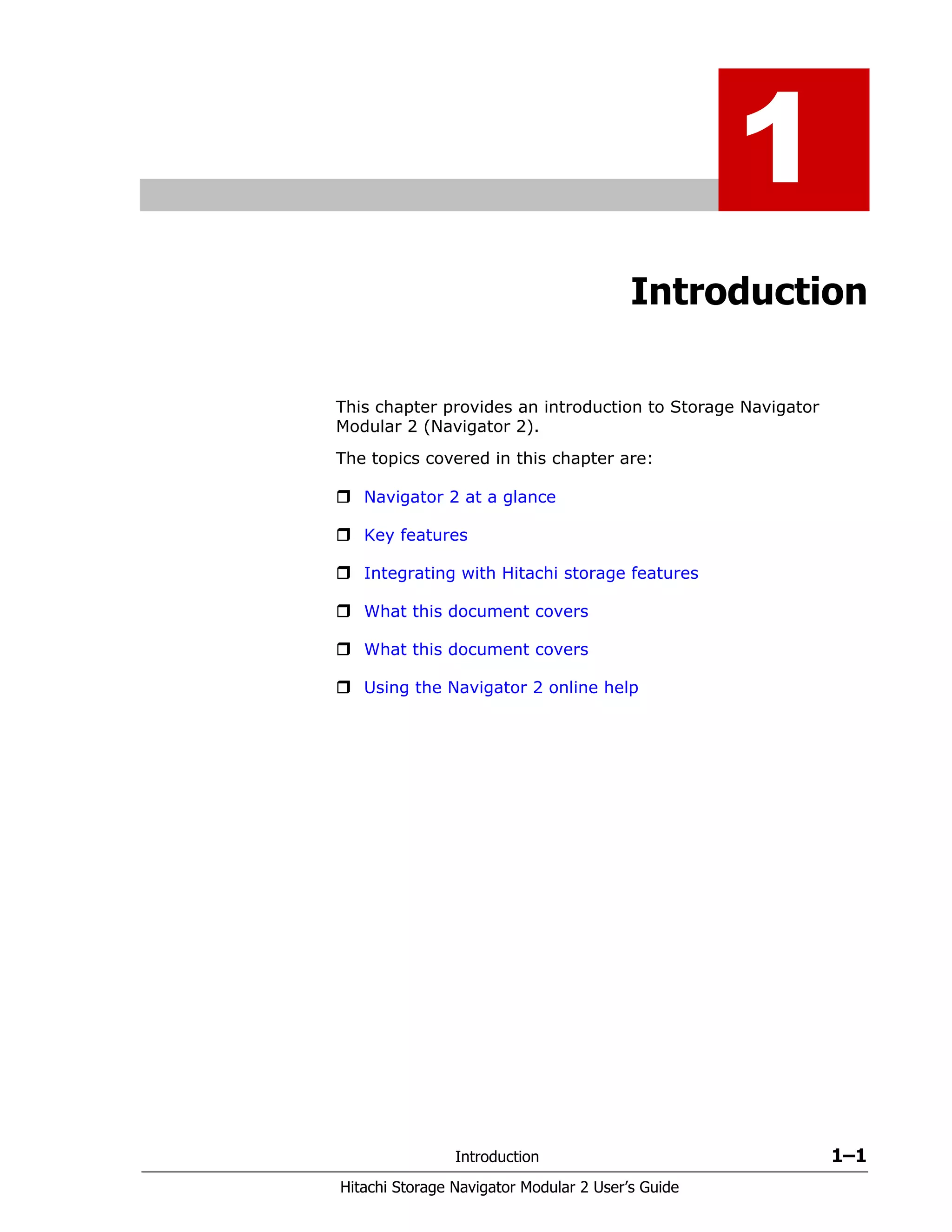 Introduction 1–1
Hitachi Storage Navigator Modular 2 User’s Guide
1
Introduction
This chapter provides an introduction to Storage Navigator
Modular 2 (Navigator 2).
The topics covered in this chapter are:
Navigator 2 at a glance
Key features
Integrating with Hitachi storage features
What this document covers
What this document covers
Using the Navigator 2 online help
 