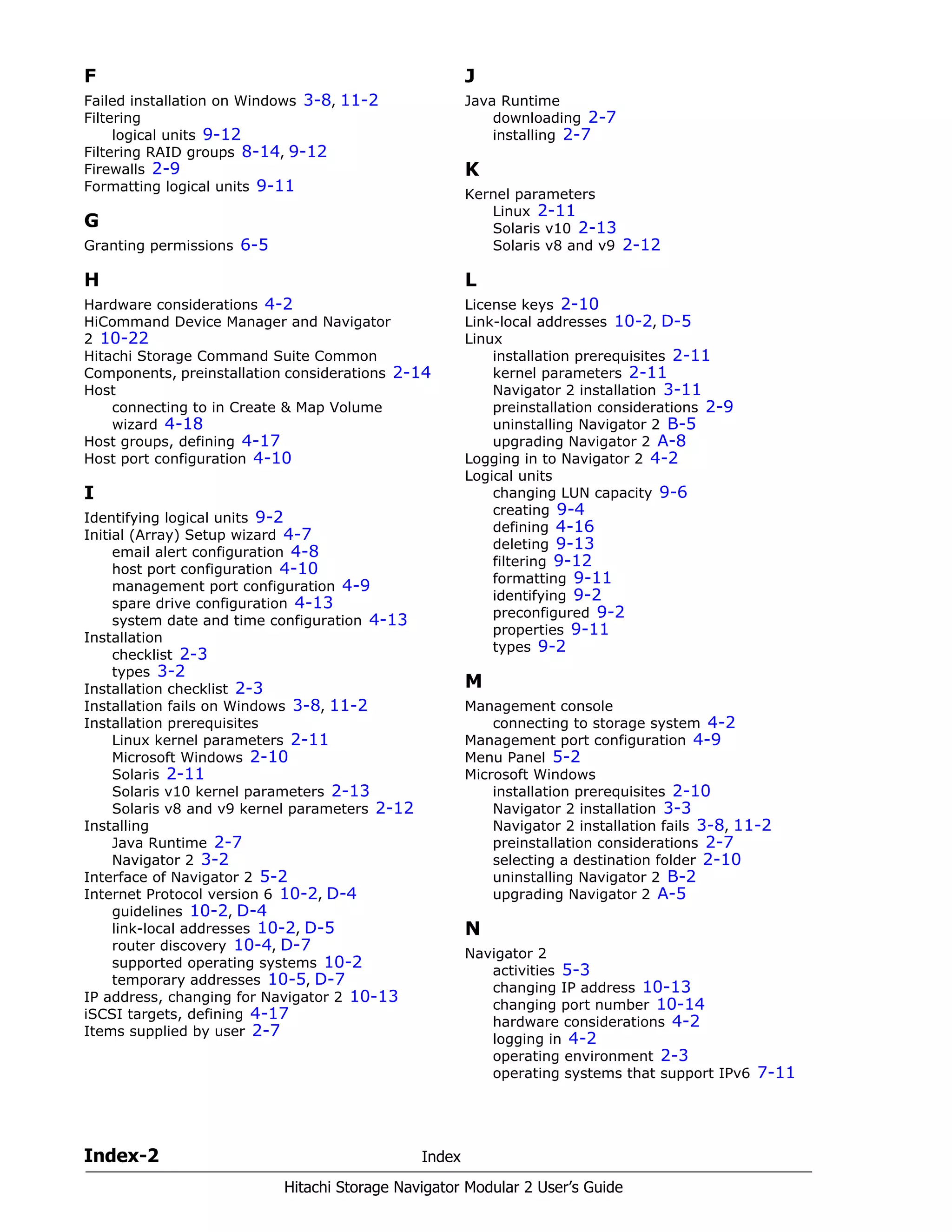 Index-2 Index
Hitachi Storage Navigator Modular 2 User’s Guide
F
Failed installation on Windows 3-8, 11-2
Filtering
logical units 9-12
Filtering RAID groups 8-14, 9-12
Firewalls 2-9
Formatting logical units 9-11
G
Granting permissions 6-5
H
Hardware considerations 4-2
HiCommand Device Manager and Navigator
2 10-22
Hitachi Storage Command Suite Common
Components, preinstallation considerations 2-14
Host
connecting to in Create & Map Volume
wizard 4-18
Host groups, defining 4-17
Host port configuration 4-10
I
Identifying logical units 9-2
Initial (Array) Setup wizard 4-7
email alert configuration 4-8
host port configuration 4-10
management port configuration 4-9
spare drive configuration 4-13
system date and time configuration 4-13
Installation
checklist 2-3
types 3-2
Installation checklist 2-3
Installation fails on Windows 3-8, 11-2
Installation prerequisites
Linux kernel parameters 2-11
Microsoft Windows 2-10
Solaris 2-11
Solaris v10 kernel parameters 2-13
Solaris v8 and v9 kernel parameters 2-12
Installing
Java Runtime 2-7
Navigator 2 3-2
Interface of Navigator 2 5-2
Internet Protocol version 6 10-2, D-4
guidelines 10-2, D-4
link-local addresses 10-2, D-5
router discovery 10-4, D-7
supported operating systems 10-2
temporary addresses 10-5, D-7
IP address, changing for Navigator 2 10-13
iSCSI targets, defining 4-17
Items supplied by user 2-7
J
Java Runtime
downloading 2-7
installing 2-7
K
Kernel parameters
Linux 2-11
Solaris v10 2-13
Solaris v8 and v9 2-12
L
License keys 2-10
Link-local addresses 10-2, D-5
Linux
installation prerequisites 2-11
kernel parameters 2-11
Navigator 2 installation 3-11
preinstallation considerations 2-9
uninstalling Navigator 2 B-5
upgrading Navigator 2 A-8
Logging in to Navigator 2 4-2
Logical units
changing LUN capacity 9-6
creating 9-4
defining 4-16
deleting 9-13
filtering 9-12
formatting 9-11
identifying 9-2
preconfigured 9-2
properties 9-11
types 9-2
M
Management console
connecting to storage system 4-2
Management port configuration 4-9
Menu Panel 5-2
Microsoft Windows
installation prerequisites 2-10
Navigator 2 installation 3-3
Navigator 2 installation fails 3-8, 11-2
preinstallation considerations 2-7
selecting a destination folder 2-10
uninstalling Navigator 2 B-2
upgrading Navigator 2 A-5
N
Navigator 2
activities 5-3
changing IP address 10-13
changing port number 10-14
hardware considerations 4-2
logging in 4-2
operating environment 2-3
operating systems that support IPv6 7-11
 