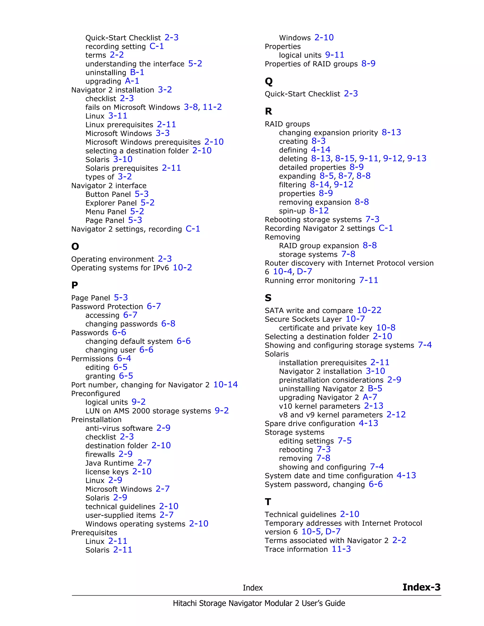 Index Index-3
Hitachi Storage Navigator Modular 2 User’s Guide
Quick-Start Checklist 2-3
recording setting C-1
terms 2-2
understanding the interface 5-2
uninstalling B-1
upgrading A-1
Navigator 2 installation 3-2
checklist 2-3
fails on Microsoft Windows 3-8, 11-2
Linux 3-11
Linux prerequisites 2-11
Microsoft Windows 3-3
Microsoft Windows prerequisites 2-10
selecting a destination folder 2-10
Solaris 3-10
Solaris prerequisites 2-11
types of 3-2
Navigator 2 interface
Button Panel 5-3
Explorer Panel 5-2
Menu Panel 5-2
Page Panel 5-3
Navigator 2 settings, recording C-1
O
Operating environment 2-3
Operating systems for IPv6 10-2
P
Page Panel 5-3
Password Protection 6-7
accessing 6-7
changing passwords 6-8
Passwords 6-6
changing default system 6-6
changing user 6-6
Permissions 6-4
editing 6-5
granting 6-5
Port number, changing for Navigator 2 10-14
Preconfigured
logical units 9-2
LUN on AMS 2000 storage systems 9-2
Preinstallation
anti-virus software 2-9
checklist 2-3
destination folder 2-10
firewalls 2-9
Java Runtime 2-7
license keys 2-10
Linux 2-9
Microsoft Windows 2-7
Solaris 2-9
technical guidelines 2-10
user-supplied items 2-7
Windows operating systems 2-10
Prerequisites
Linux 2-11
Solaris 2-11
Windows 2-10
Properties
logical units 9-11
Properties of RAID groups 8-9
Q
Quick-Start Checklist 2-3
R
RAID groups
changing expansion priority 8-13
creating 8-3
defining 4-14
deleting 8-13, 8-15, 9-11, 9-12, 9-13
detailed properties 8-9
expanding 8-5, 8-7, 8-8
filtering 8-14, 9-12
properties 8-9
removing expansion 8-8
spin-up 8-12
Rebooting storage systems 7-3
Recording Navigator 2 settings C-1
Removing
RAID group expansion 8-8
storage systems 7-8
Router discovery with Internet Protocol version
6 10-4, D-7
Running error monitoring 7-11
S
SATA write and compare 10-22
Secure Sockets Layer 10-7
certificate and private key 10-8
Selecting a destination folder 2-10
Showing and configuring storage systems 7-4
Solaris
installation prerequisites 2-11
Navigator 2 installation 3-10
preinstallation considerations 2-9
uninstalling Navigator 2 B-5
upgrading Navigator 2 A-7
v10 kernel parameters 2-13
v8 and v9 kernel parameters 2-12
Spare drive configuration 4-13
Storage systems
editing settings 7-5
rebooting 7-3
removing 7-8
showing and configuring 7-4
System date and time configuration 4-13
System password, changing 6-6
T
Technical guidelines 2-10
Temporary addresses with Internet Protocol
version 6 10-5, D-7
Terms associated with Navigator 2 2-2
Trace information 11-3
 