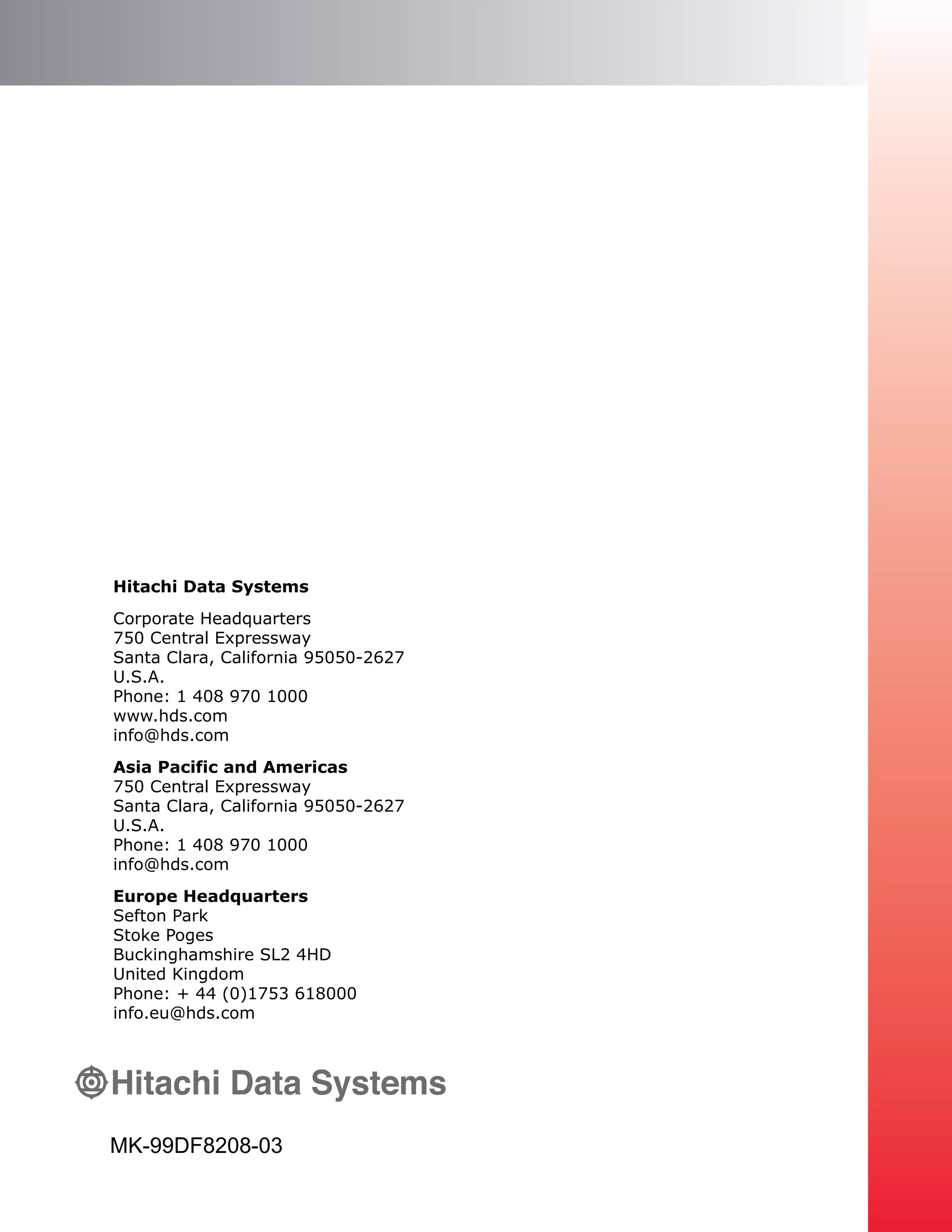 MK-99DF8208-03
Hitachi Data Systems
Corporate Headquarters
750 Central Expressway
Santa Clara, California 95050-2627
U.S.A.
Phone: 1 408 970 1000
www.hds.com
info@hds.com
Asia Pacific and Americas
750 Central Expressway
Santa Clara, California 95050-2627
U.S.A.
Phone: 1 408 970 1000
info@hds.com
Europe Headquarters
Sefton Park
Stoke Poges
Buckinghamshire SL2 4HD
United Kingdom
Phone: + 44 (0)1753 618000
info.eu@hds.com
 