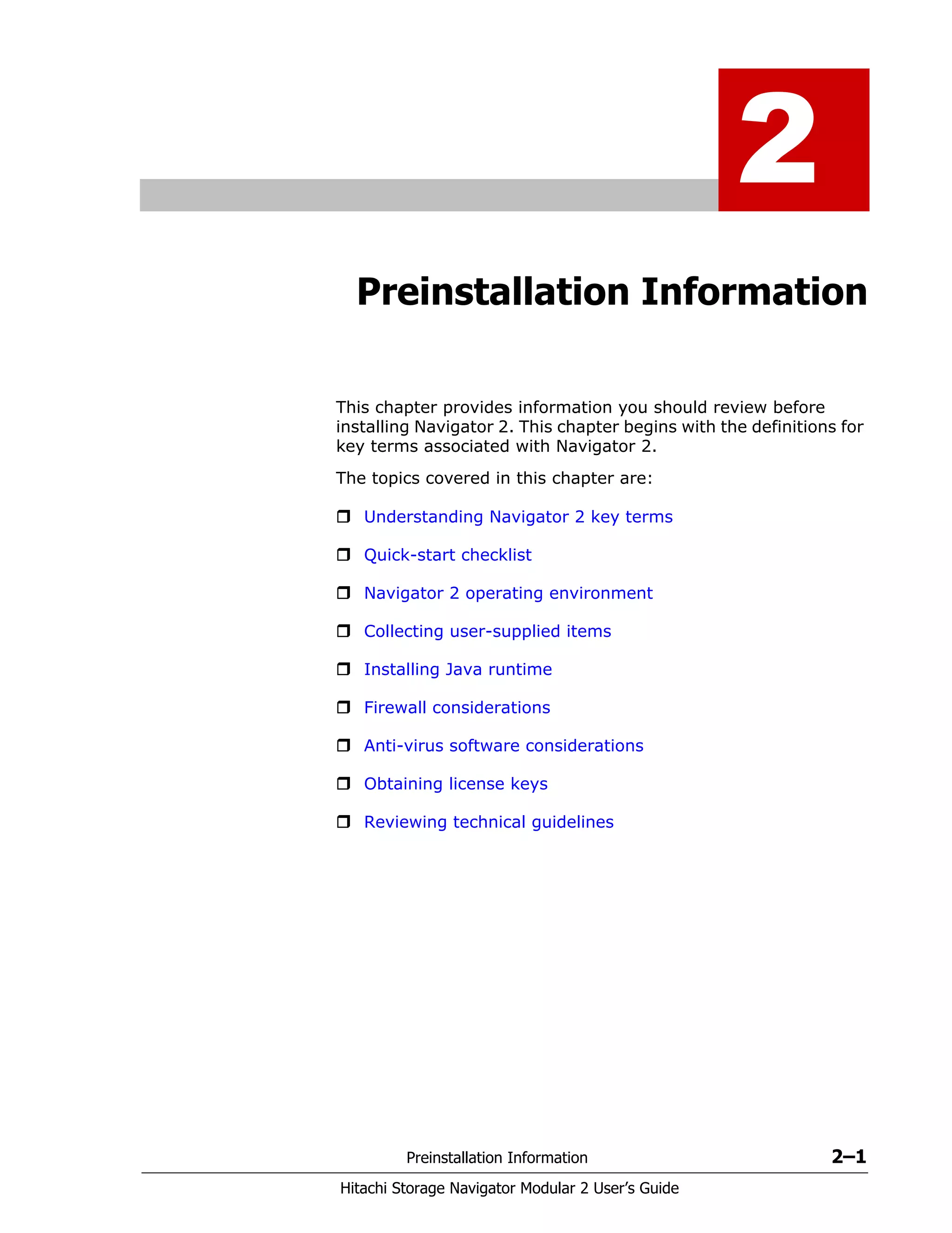 Preinstallation Information 2–1
Hitachi Storage Navigator Modular 2 User’s Guide
2
Preinstallation Information
This chapter provides information you should review before
installing Navigator 2. This chapter begins with the definitions for
key terms associated with Navigator 2.
The topics covered in this chapter are:
Understanding Navigator 2 key terms
Quick-start checklist
Navigator 2 operating environment
Collecting user-supplied items
Installing Java runtime
Firewall considerations
Anti-virus software considerations
Obtaining license keys
Reviewing technical guidelines
 