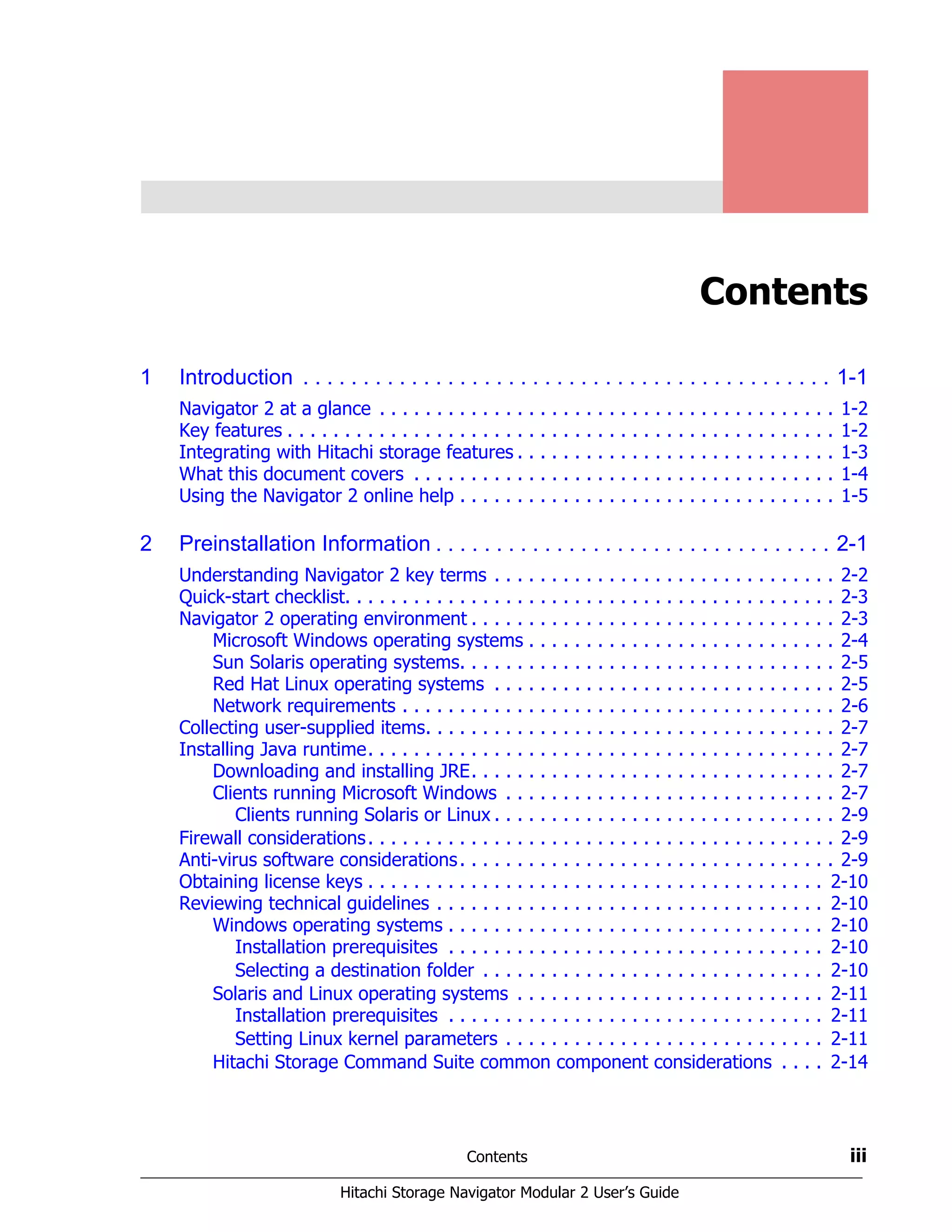 Contents iii
Hitachi Storage Navigator Modular 2 User’s Guide
Contents
1 Introduction . . . . . . . . . . . . . . . . . . . . . . . . . . . . . . . . . . . . . . . . . . . . 1-1
Navigator 2 at a glance . . . . . . . . . . . . . . . . . . . . . . . . . . . . . . . . . . . . . . . . 1-2
Key features . . . . . . . . . . . . . . . . . . . . . . . . . . . . . . . . . . . . . . . . . . . . . . . . 1-2
Integrating with Hitachi storage features . . . . . . . . . . . . . . . . . . . . . . . . . . . . 1-3
What this document covers . . . . . . . . . . . . . . . . . . . . . . . . . . . . . . . . . . . . . 1-4
Using the Navigator 2 online help . . . . . . . . . . . . . . . . . . . . . . . . . . . . . . . . . 1-5
2 Preinstallation Information . . . . . . . . . . . . . . . . . . . . . . . . . . . . . . . . . 2-1
Understanding Navigator 2 key terms . . . . . . . . . . . . . . . . . . . . . . . . . . . . . . 2-2
Quick-start checklist. . . . . . . . . . . . . . . . . . . . . . . . . . . . . . . . . . . . . . . . . . . 2-3
Navigator 2 operating environment . . . . . . . . . . . . . . . . . . . . . . . . . . . . . . . . 2-3
Microsoft Windows operating systems . . . . . . . . . . . . . . . . . . . . . . . . . . . 2-4
Sun Solaris operating systems. . . . . . . . . . . . . . . . . . . . . . . . . . . . . . . . . 2-5
Red Hat Linux operating systems . . . . . . . . . . . . . . . . . . . . . . . . . . . . . . 2-5
Network requirements . . . . . . . . . . . . . . . . . . . . . . . . . . . . . . . . . . . . . . 2-6
Collecting user-supplied items. . . . . . . . . . . . . . . . . . . . . . . . . . . . . . . . . . . . 2-7
Installing Java runtime. . . . . . . . . . . . . . . . . . . . . . . . . . . . . . . . . . . . . . . . . 2-7
Downloading and installing JRE. . . . . . . . . . . . . . . . . . . . . . . . . . . . . . . . 2-7
Clients running Microsoft Windows . . . . . . . . . . . . . . . . . . . . . . . . . . . . . 2-7
Clients running Solaris or Linux . . . . . . . . . . . . . . . . . . . . . . . . . . . . . . 2-9
Firewall considerations. . . . . . . . . . . . . . . . . . . . . . . . . . . . . . . . . . . . . . . . . 2-9
Anti-virus software considerations. . . . . . . . . . . . . . . . . . . . . . . . . . . . . . . . . 2-9
Obtaining license keys . . . . . . . . . . . . . . . . . . . . . . . . . . . . . . . . . . . . . . . . 2-10
Reviewing technical guidelines . . . . . . . . . . . . . . . . . . . . . . . . . . . . . . . . . . 2-10
Windows operating systems . . . . . . . . . . . . . . . . . . . . . . . . . . . . . . . . . 2-10
Installation prerequisites . . . . . . . . . . . . . . . . . . . . . . . . . . . . . . . . . 2-10
Selecting a destination folder . . . . . . . . . . . . . . . . . . . . . . . . . . . . . . 2-10
Solaris and Linux operating systems . . . . . . . . . . . . . . . . . . . . . . . . . . . 2-11
Installation prerequisites . . . . . . . . . . . . . . . . . . . . . . . . . . . . . . . . . 2-11
Setting Linux kernel parameters . . . . . . . . . . . . . . . . . . . . . . . . . . . . 2-11
Hitachi Storage Command Suite common component considerations . . . . 2-14
 