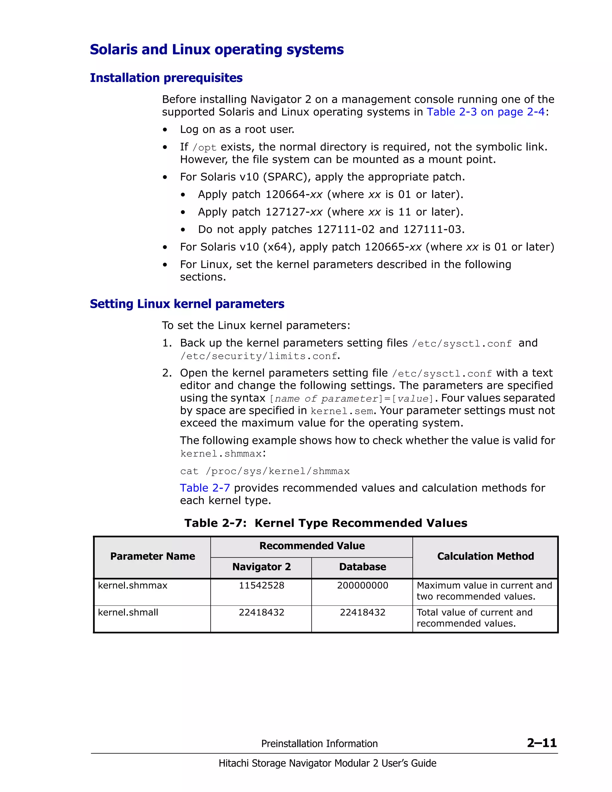 Preinstallation Information 2–11
Hitachi Storage Navigator Modular 2 User’s Guide
Solaris and Linux operating systems
Installation prerequisites
Before installing Navigator 2 on a management console running one of the
supported Solaris and Linux operating systems in Table 2-3 on page 2-4:
• Log on as a root user.
• If /opt exists, the normal directory is required, not the symbolic link.
However, the file system can be mounted as a mount point.
• For Solaris v10 (SPARC), apply the appropriate patch.
• Apply patch 120664-xx (where xx is 01 or later).
• Apply patch 127127-xx (where xx is 11 or later).
• Do not apply patches 127111-02 and 127111-03.
• For Solaris v10 (x64), apply patch 120665-xx (where xx is 01 or later)
• For Linux, set the kernel parameters described in the following
sections.
Setting Linux kernel parameters
To set the Linux kernel parameters:
1. Back up the kernel parameters setting files /etc/sysctl.conf and
/etc/security/limits.conf.
2. Open the kernel parameters setting file /etc/sysctl.conf with a text
editor and change the following settings. The parameters are specified
using the syntax [name of parameter]=[value]. Four values separated
by space are specified in kernel.sem. Your parameter settings must not
exceed the maximum value for the operating system.
The following example shows how to check whether the value is valid for
kernel.shmmax:
cat /proc/sys/kernel/shmmax
Table 2-7 provides recommended values and calculation methods for
each kernel type.
Table 2-7: Kernel Type Recommended Values
Parameter Name
Recommended Value
Calculation Method
Navigator 2 Database
kernel.shmmax 11542528 200000000 Maximum value in current and
two recommended values.
kernel.shmall 22418432 22418432 Total value of current and
recommended values.
 