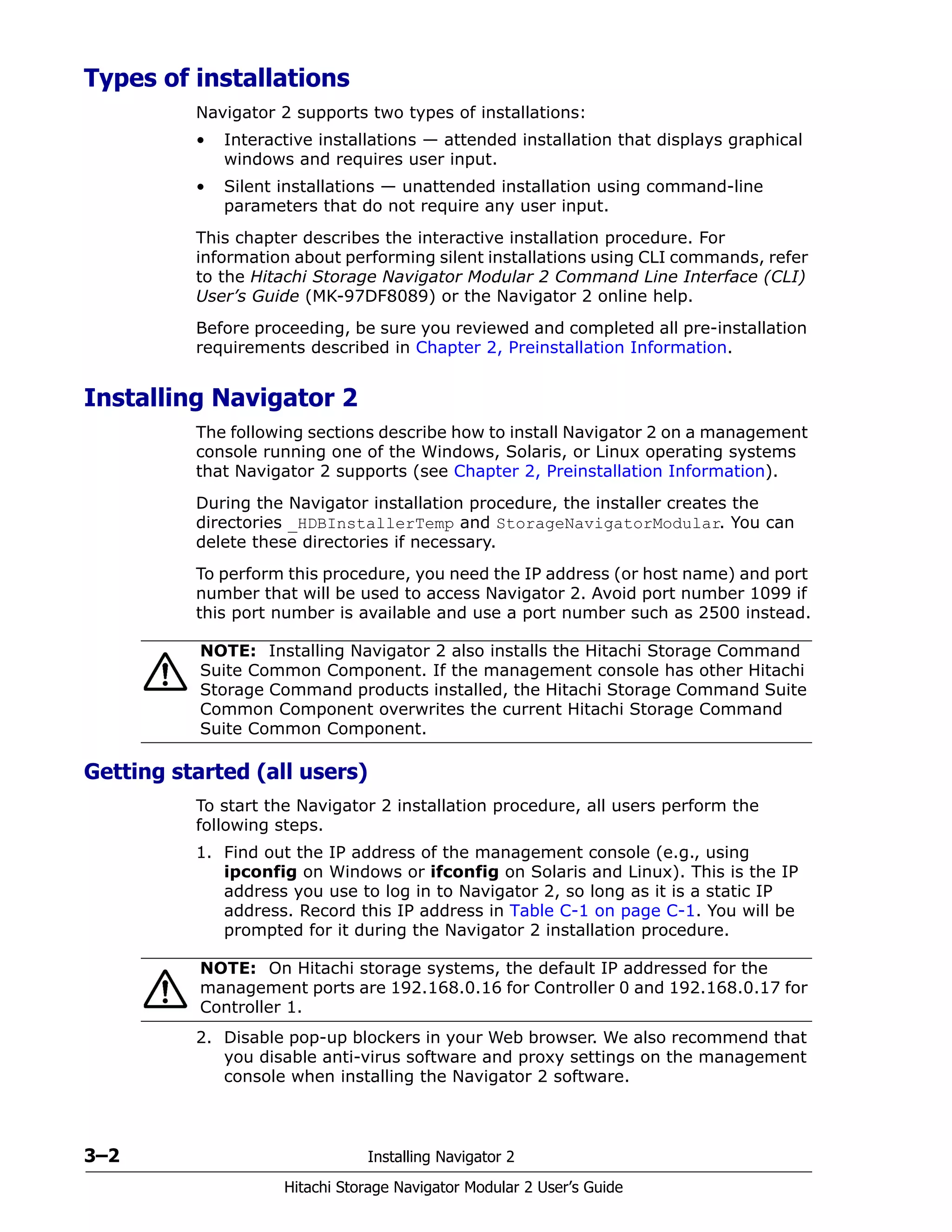 3–2 Installing Navigator 2
Hitachi Storage Navigator Modular 2 User’s Guide
Types of installations
Navigator 2 supports two types of installations:
• Interactive installations — attended installation that displays graphical
windows and requires user input.
• Silent installations — unattended installation using command-line
parameters that do not require any user input.
This chapter describes the interactive installation procedure. For
information about performing silent installations using CLI commands, refer
to the Hitachi Storage Navigator Modular 2 Command Line Interface (CLI)
User’s Guide (MK-97DF8089) or the Navigator 2 online help.
Before proceeding, be sure you reviewed and completed all pre-installation
requirements described in Chapter 2, Preinstallation Information.
Installing Navigator 2
The following sections describe how to install Navigator 2 on a management
console running one of the Windows, Solaris, or Linux operating systems
that Navigator 2 supports (see Chapter 2, Preinstallation Information).
During the Navigator installation procedure, the installer creates the
directories _HDBInstallerTemp and StorageNavigatorModular. You can
delete these directories if necessary.
To perform this procedure, you need the IP address (or host name) and port
number that will be used to access Navigator 2. Avoid port number 1099 if
this port number is available and use a port number such as 2500 instead.
Getting started (all users)
To start the Navigator 2 installation procedure, all users perform the
following steps.
1. Find out the IP address of the management console (e.g., using
ipconfig on Windows or ifconfig on Solaris and Linux). This is the IP
address you use to log in to Navigator 2, so long as it is a static IP
address. Record this IP address in Table C-1 on page C-1. You will be
prompted for it during the Navigator 2 installation procedure.
2. Disable pop-up blockers in your Web browser. We also recommend that
you disable anti-virus software and proxy settings on the management
console when installing the Navigator 2 software.
NOTE: Installing Navigator 2 also installs the Hitachi Storage Command
Suite Common Component. If the management console has other Hitachi
Storage Command products installed, the Hitachi Storage Command Suite
Common Component overwrites the current Hitachi Storage Command
Suite Common Component.
NOTE: On Hitachi storage systems, the default IP addressed for the
management ports are 192.168.0.16 for Controller 0 and 192.168.0.17 for
Controller 1.
 
