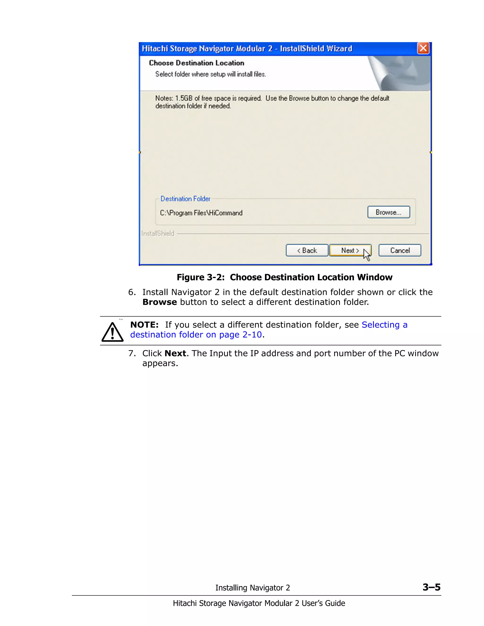 Installing Navigator 2 3–5
Hitachi Storage Navigator Modular 2 User’s Guide
Figure 3-2: Choose Destination Location Window
6. Install Navigator 2 in the default destination folder shown or click the
Browse button to select a different destination folder.
7. Click Next. The Input the IP address and port number of the PC window
appears.
If you
NOTE: If you select a different destination folder, see Selecting a
destination folder on page 2-10.
 