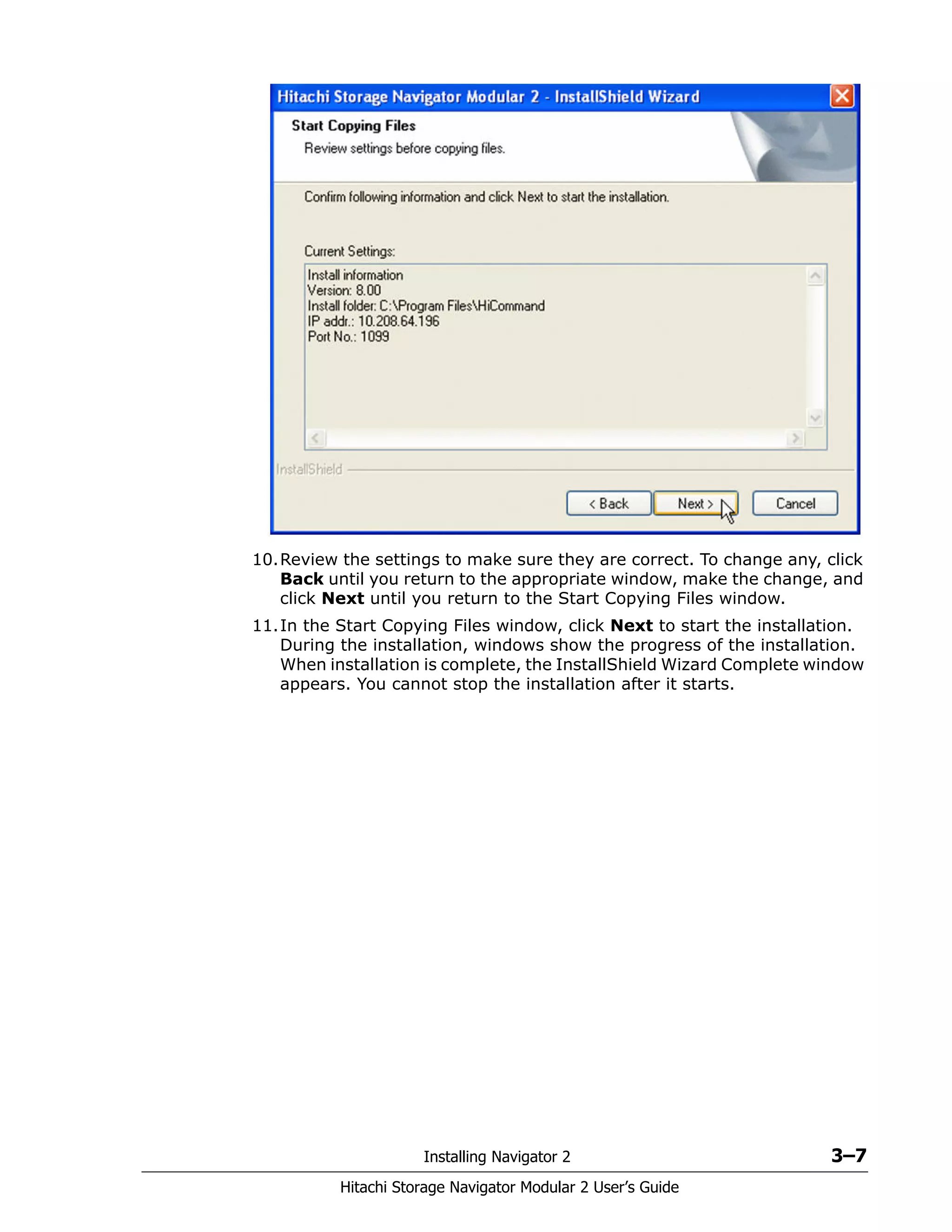 Installing Navigator 2 3–7
Hitachi Storage Navigator Modular 2 User’s Guide
10.Review the settings to make sure they are correct. To change any, click
Back until you return to the appropriate window, make the change, and
click Next until you return to the Start Copying Files window.
11.In the Start Copying Files window, click Next to start the installation.
During the installation, windows show the progress of the installation.
When installation is complete, the InstallShield Wizard Complete window
appears. You cannot stop the installation after it starts.
 