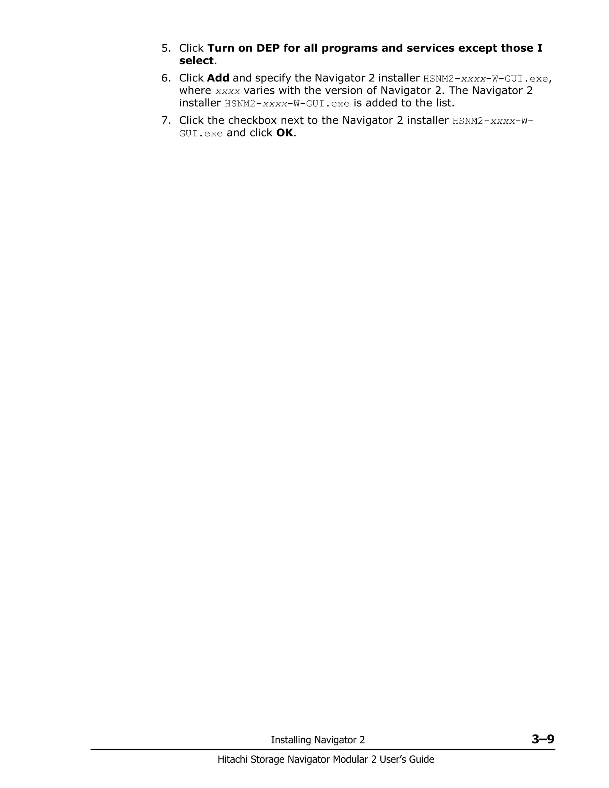 Installing Navigator 2 3–9
Hitachi Storage Navigator Modular 2 User’s Guide
5. Click Turn on DEP for all programs and services except those I
select.
6. Click Add and specify the Navigator 2 installer HSNM2-xxxx-W-GUI.exe,
where xxxx varies with the version of Navigator 2. The Navigator 2
installer HSNM2-xxxx-W-GUI.exe is added to the list.
7. Click the checkbox next to the Navigator 2 installer HSNM2-xxxx-W-
GUI.exe and click OK.
 