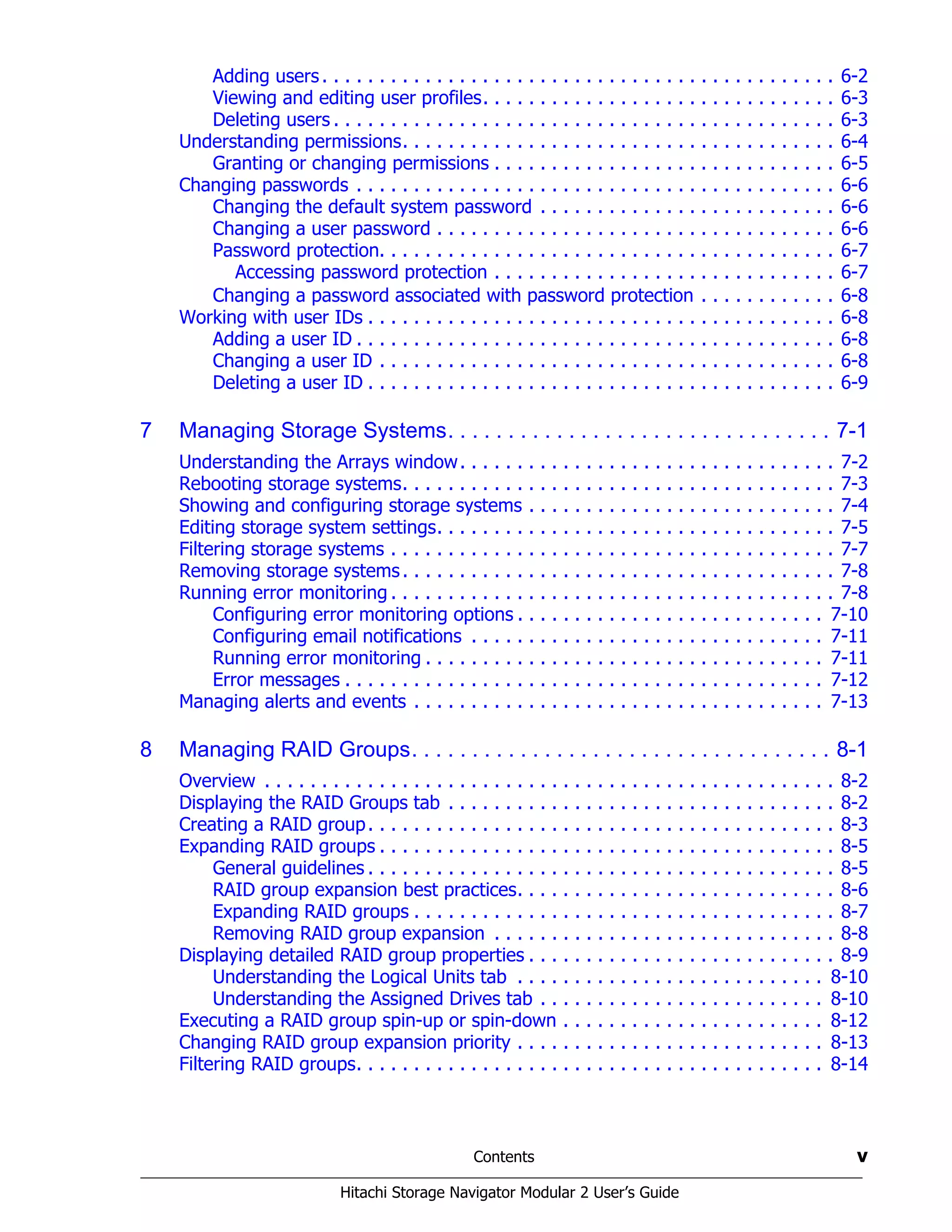 Contents v
Hitachi Storage Navigator Modular 2 User’s Guide
Adding users. . . . . . . . . . . . . . . . . . . . . . . . . . . . . . . . . . . . . . . . . . . . . 6-2
Viewing and editing user profiles. . . . . . . . . . . . . . . . . . . . . . . . . . . . . . . 6-3
Deleting users . . . . . . . . . . . . . . . . . . . . . . . . . . . . . . . . . . . . . . . . . . . . 6-3
Understanding permissions. . . . . . . . . . . . . . . . . . . . . . . . . . . . . . . . . . . . . . 6-4
Granting or changing permissions . . . . . . . . . . . . . . . . . . . . . . . . . . . . . . 6-5
Changing passwords . . . . . . . . . . . . . . . . . . . . . . . . . . . . . . . . . . . . . . . . . . 6-6
Changing the default system password . . . . . . . . . . . . . . . . . . . . . . . . . . 6-6
Changing a user password . . . . . . . . . . . . . . . . . . . . . . . . . . . . . . . . . . . 6-6
Password protection. . . . . . . . . . . . . . . . . . . . . . . . . . . . . . . . . . . . . . . . 6-7
Accessing password protection . . . . . . . . . . . . . . . . . . . . . . . . . . . . . . 6-7
Changing a password associated with password protection . . . . . . . . . . . . 6-8
Working with user IDs . . . . . . . . . . . . . . . . . . . . . . . . . . . . . . . . . . . . . . . . . 6-8
Adding a user ID . . . . . . . . . . . . . . . . . . . . . . . . . . . . . . . . . . . . . . . . . . 6-8
Changing a user ID . . . . . . . . . . . . . . . . . . . . . . . . . . . . . . . . . . . . . . . . 6-8
Deleting a user ID . . . . . . . . . . . . . . . . . . . . . . . . . . . . . . . . . . . . . . . . . 6-9
7 Managing Storage Systems. . . . . . . . . . . . . . . . . . . . . . . . . . . . . . . . 7-1
Understanding the Arrays window. . . . . . . . . . . . . . . . . . . . . . . . . . . . . . . . . 7-2
Rebooting storage systems. . . . . . . . . . . . . . . . . . . . . . . . . . . . . . . . . . . . . . 7-3
Showing and configuring storage systems . . . . . . . . . . . . . . . . . . . . . . . . . . . 7-4
Editing storage system settings. . . . . . . . . . . . . . . . . . . . . . . . . . . . . . . . . . . 7-5
Filtering storage systems . . . . . . . . . . . . . . . . . . . . . . . . . . . . . . . . . . . . . . . 7-7
Removing storage systems. . . . . . . . . . . . . . . . . . . . . . . . . . . . . . . . . . . . . . 7-8
Running error monitoring . . . . . . . . . . . . . . . . . . . . . . . . . . . . . . . . . . . . . . . 7-8
Configuring error monitoring options . . . . . . . . . . . . . . . . . . . . . . . . . . . 7-10
Configuring email notifications . . . . . . . . . . . . . . . . . . . . . . . . . . . . . . . 7-11
Running error monitoring . . . . . . . . . . . . . . . . . . . . . . . . . . . . . . . . . . . 7-11
Error messages . . . . . . . . . . . . . . . . . . . . . . . . . . . . . . . . . . . . . . . . . . 7-12
Managing alerts and events . . . . . . . . . . . . . . . . . . . . . . . . . . . . . . . . . . . . 7-13
8 Managing RAID Groups. . . . . . . . . . . . . . . . . . . . . . . . . . . . . . . . . . . 8-1
Overview . . . . . . . . . . . . . . . . . . . . . . . . . . . . . . . . . . . . . . . . . . . . . . . . . . 8-2
Displaying the RAID Groups tab . . . . . . . . . . . . . . . . . . . . . . . . . . . . . . . . . . 8-2
Creating a RAID group. . . . . . . . . . . . . . . . . . . . . . . . . . . . . . . . . . . . . . . . . 8-3
Expanding RAID groups . . . . . . . . . . . . . . . . . . . . . . . . . . . . . . . . . . . . . . . . 8-5
General guidelines . . . . . . . . . . . . . . . . . . . . . . . . . . . . . . . . . . . . . . . . . 8-5
RAID group expansion best practices. . . . . . . . . . . . . . . . . . . . . . . . . . . . 8-6
Expanding RAID groups . . . . . . . . . . . . . . . . . . . . . . . . . . . . . . . . . . . . . 8-7
Removing RAID group expansion . . . . . . . . . . . . . . . . . . . . . . . . . . . . . . 8-8
Displaying detailed RAID group properties . . . . . . . . . . . . . . . . . . . . . . . . . . . 8-9
Understanding the Logical Units tab . . . . . . . . . . . . . . . . . . . . . . . . . . . 8-10
Understanding the Assigned Drives tab . . . . . . . . . . . . . . . . . . . . . . . . . 8-10
Executing a RAID group spin-up or spin-down . . . . . . . . . . . . . . . . . . . . . . . 8-12
Changing RAID group expansion priority . . . . . . . . . . . . . . . . . . . . . . . . . . . 8-13
Filtering RAID groups. . . . . . . . . . . . . . . . . . . . . . . . . . . . . . . . . . . . . . . . . 8-14
 