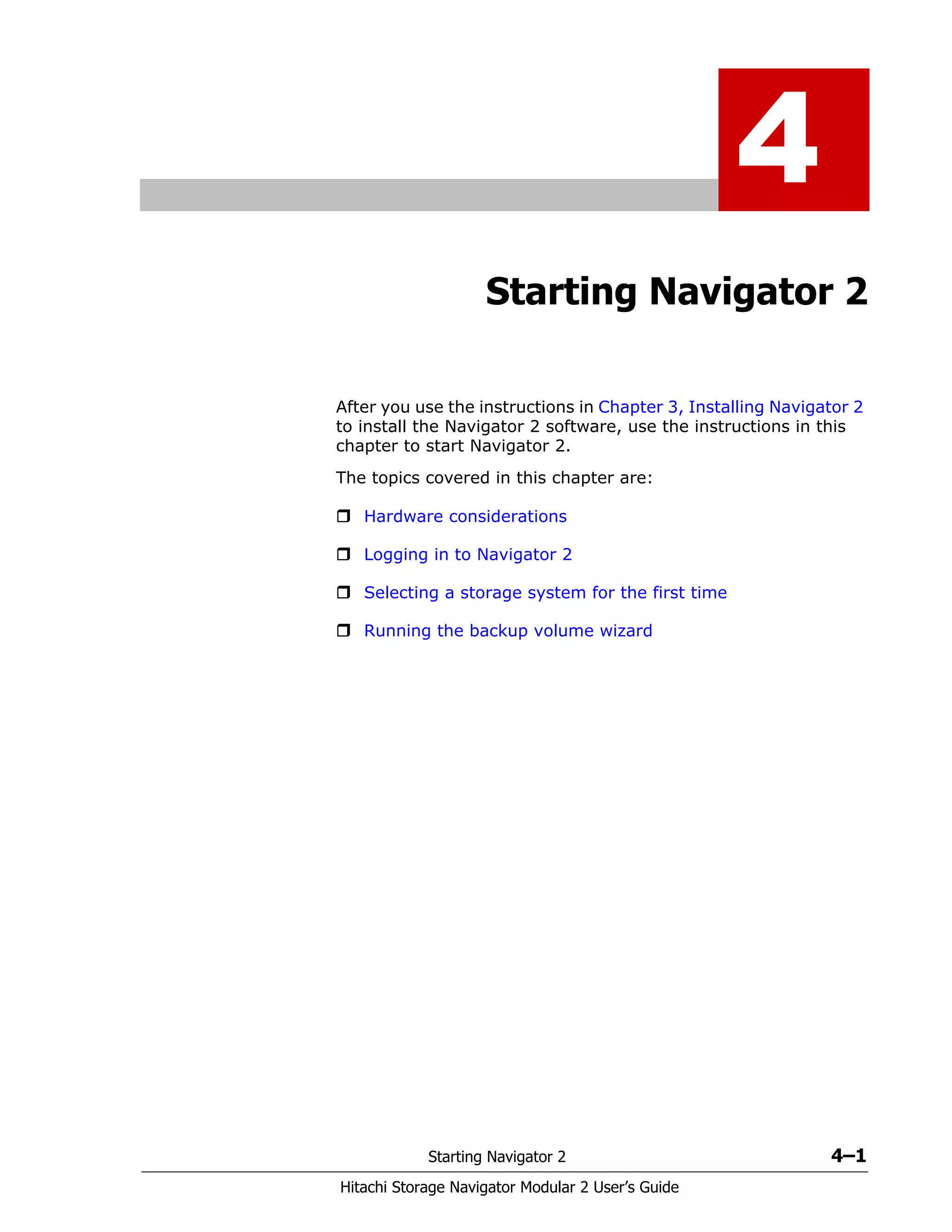 Starting Navigator 2 4–1
Hitachi Storage Navigator Modular 2 User’s Guide
4
Starting Navigator 2
After you use the instructions in Chapter 3, Installing Navigator 2
to install the Navigator 2 software, use the instructions in this
chapter to start Navigator 2.
The topics covered in this chapter are:
Hardware considerations
Logging in to Navigator 2
Selecting a storage system for the first time
Running the backup volume wizard
 