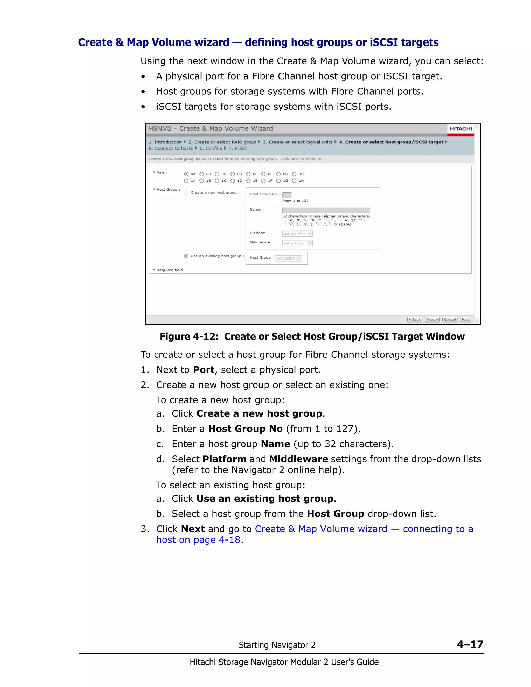 Starting Navigator 2 4–17
Hitachi Storage Navigator Modular 2 User’s Guide
Create & Map Volume wizard — defining host groups or iSCSI targets
Using the next window in the Create & Map Volume wizard, you can select:
• A physical port for a Fibre Channel host group or iSCSI target.
• Host groups for storage systems with Fibre Channel ports.
• iSCSI targets for storage systems with iSCSI ports.
Figure 4-12: Create or Select Host Group/iSCSI Target Window
To create or select a host group for Fibre Channel storage systems:
1. Next to Port, select a physical port.
2. Create a new host group or select an existing one:
To create a new host group:
a. Click Create a new host group.
b. Enter a Host Group No (from 1 to 127).
c. Enter a host group Name (up to 32 characters).
d. Select Platform and Middleware settings from the drop-down lists
(refer to the Navigator 2 online help).
To select an existing host group:
a. Click Use an existing host group.
b. Select a host group from the Host Group drop-down list.
3. Click Next and go to Create & Map Volume wizard — connecting to a
host on page 4-18.
 