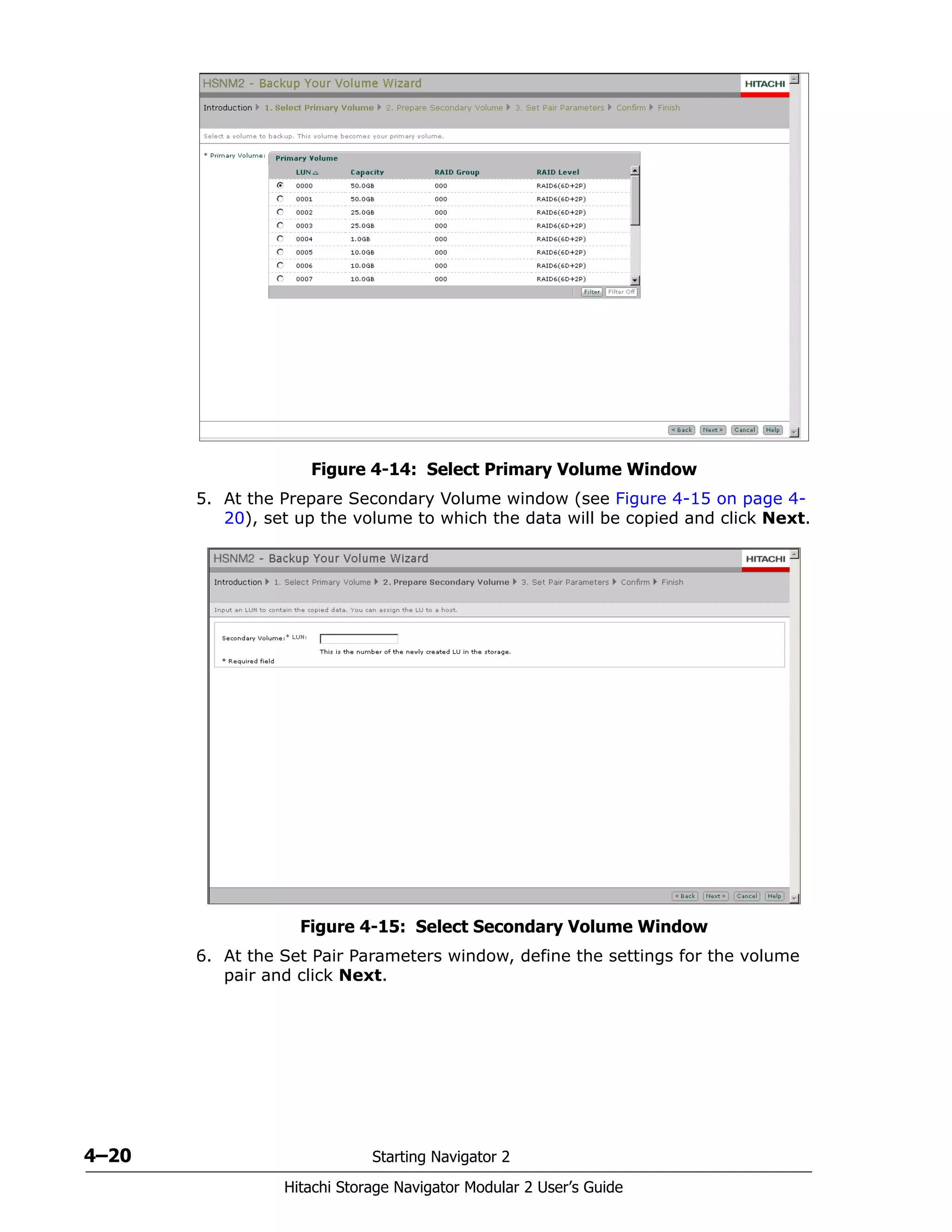 4–20 Starting Navigator 2
Hitachi Storage Navigator Modular 2 User’s Guide
Figure 4-14: Select Primary Volume Window
5. At the Prepare Secondary Volume window (see Figure 4-15 on page 4-
20), set up the volume to which the data will be copied and click Next.
Figure 4-15: Select Secondary Volume Window
6. At the Set Pair Parameters window, define the settings for the volume
pair and click Next.
 